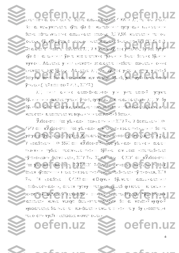 диагностика   қилинадиган   барча   касалликларини   4-8%ни   ДЦ   ташкил   этади .
Бошқа   маълумотларга   кўра   кўз   ёш   халтасининг   сурункали   яллиғланиши
барча   офтальмологик   касалликлар   орасида   2,0-7,5%   ҳолатларни   ташкил
қилади.   Кўпинча   ўрта   ёшдаги   кишилар   касаллик   билан   оғрийди   (50-60   ёш).
Эркакларга   нисбатан   аёлларда   ДЦ   7-8   марта   кўпроқ   учрайди,   бу   эса   бурун
кўз   ёш   каналининг   ўзига   хос   анатомик   тузилиши   билан   боғлиқ   бўлиши
мумкин.   Аёлларда   унинг   диаметри   эркакларга   нисбатан   сезиларли   кичик
диаметрга   эга   бўлади .   Аёлларда   ДЦ   ни   кўпроқ   учрашини   тушунтириб
берувчи   қатор   бошқа   назариялар   ҳам   мавжуд   бўлиб,   улар   қуйида   келтириб
ўтилади .(   Гайворонский И.В., 2014й.)
ДЦ   нинг   клини к   классификация си   уни   учта   асосий   гуруҳга
бўлинишини назарда тутади :   ўткир, сурункали ва чақалоқлардаги   ДЦ.   Ушбу
бўлиниш албатта шартли, аммо диагнозда жараённинг босқичи, ажралманинг
характери ва асоратлар мавжудлигини акс эттириб беради .
Ўзбекистон Республикаси Президентининг 2017 йил 7 февралдаги ПФ-
4947-сон   «Ўзбекистон   Республикасини   янада   ривожлантиришнинг   бешта
устувор йўналишлари бўйича Ҳаракатлар стратегияси тўғрисида»,   2018 йил
7   декабрдаги   ПФ–5590-сон   «Ўзбекистон   Республикаси   соғлиқни   сақлаш
тизимини   тубдан   такомиллаштириш   бўйича   комплекс   чора-тадбирлар
тўғрисида»ги   фармонлари,   2017   йил   20   июндаги   ПҚ-3071-сон   «Ўзбекистон
Республикаси   аҳолисига   2017-2021   йилларда   ихтисослаштирилган   тиббий
ёрдам   кўрсатишни  янада   ривожлантириш  чора-тадбирлари  тўғрисида»,  2018
йил   18   декабрда   ПҚ-4063-сон   «Юқумли   бўлмаган   касалликларнинг
профилактикасини,   соғлом   турмуш   тарзини   қўллаб-қувватлаш   ва   аҳолини
жисмоний   фаоллиги   даражасини   ошириш   чора-тадбирлари   тўғрисида»ги
қарорлари   ҳамда   мазкур   фаолиятга   тегишли   бошқа   меъёрий-ҳуқуқий
ҳужжатларда   белгиланган   вазифаларни   амалга   оширишга   ушбу   диссертация
тадқиқоти муайян даражада хизмат қилади. 
6 