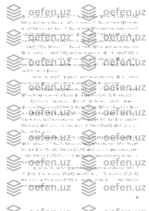 бўлган   даврда   асосий   гурухида   "4"   баллик   тизим   бўйича   45   нафар   (62.5%)
бемор,   жаррохлик   амали дан   кейинги   даврда   "4"   баллик   тизим   бўйича   хеч
қандай бемор аниқланмади. "3" баллик тизим бўйича  жаррохлик амали гача 21
нафар(29.2%),  жаррохлик амали дан сўнг 1 нафар(1.4%)га ўзгарди. "2" баллик
тизим бўйича  жаррохлик амали гача 5 нафар(6.9%),  жаррохлик амали дан сўнг
1   нафар(1.4%)га   ўзгарди.   "1"   баллик   тизим   бўйича   жаррохлик   амали гача
бўлган   даврда   1   нафар(1.4%),   жаррохлик   амали дан   сўнг   5   нафар(6.9%)   га
ўзгарди.   "0"   баллик   тизим   бўйича   жаррохлик   амали гача   бўлган   даврда
беморлар   аниқланмади.   жаррохлик   амали дан   сўнг   65   нафар(90.3%)   бемор
ижобий томонга ўзгарди.
Назорат   ва   асосий   г у р у ҳ л а р   жаррохлик   амали гача   бўлган   даврда
статис т ик жиҳатдан деярли фарқ қилмади   ( p > 0 . 0 5 , Х и -кв а др а т ).
Асосий   гуруҳда   жаррохлик амали дан   кейинги   даврда   M unk шкаласи
бўйича бирмунча кичикроқ баллар кўпоқ кузатилди (p< 0 . 0 5 , Х и -к в ад р ат).
Келтирилган   жадвалдан   кўриниб   турибдики,   назорат   гуруҳнинг
кўпчилик беморларида (45 бемор), Munk шкаласи бўйича 4 баллга эга бўлди
ва 9 нафар бемор Munk шкаласи бўйича 2 балл дея баҳоланувчи шикоятларни
тақдим   этди,   жаррохлик   амали дан   кейин   маълум   бир   вақт   ўтгач   аксарият
беморларда кўз ёшланиши аниқланмади - 51 бемор (69,9%), кўз ёшланиши 0
балл дея баҳоланди.
Асосий  гуруҳ беморларни  45 нафарида  ( 62,5 % )   M u n k шкаласи  бўйича
кўз-ёш   ажралиши   4   б ал лг а   баҳоланди,   жаррохлик   амали дан   кейин   маълум
бир   вақт   ўтгач   6 5  нафар   беморда   (90,3%)   кўз   ёшланиши   кузатилмади,   аммо
1нафар   беморда   (1,4%)   йилнинг   совуқ   фаслида   сезиларсиз   ажралма   келиши
сақланиб қолди.
Шундай қилиб,  назорат гуруҳ беморларда  жаррохлик амали дан кейин 3
ой   ўтиб,   51та   ҳолатда   ( 69,9% )   «соғайиш »   ,     1 5   ҳолатда   ( 20,5   % )
«яхшиланиш »,   8та   холатда   (8.2%)   қониқарсиз   натижа   ва       1   нафар   беморда
« р е ц иди в» кузатилди. 
62 