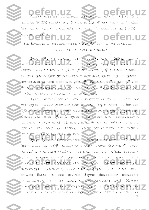 Асосий гуруҳ беморларда   жаррохлик амали дан кейин 3 ой ўтиб, 65   та
ҳолатда   (90,3 % )   «соғайиш »   ,     5   ҳолатда   (6,9   % )   «яхшиланиш »,   1   нафар
беморда   қониқарли   натижа   қайд   этилди   ва     1   нафар   беморда   ( 1,4 % )   -
« р е ц иди в» кузатилди.
3.5.  Беморлардан  жаррохлик амалидан кейин олинган  материалларни
гистологик текширув натижалари 
Бурун   бўшлиғи   латерал   девори   шиллиқ   қавати   фрагментларини
м а кро с ко п и к   ёритиш .   Гистологик   текширув   учун   бурун   бўшлиғи   латерал
девори   шиллиқ   қаватининг   0 ,5   д о   0 ,8   с м   диаметрли ,   кўпроқ   силлиқ   юзали,
ялтироқ   тусдаги   ( кам   фрагментларгина   хира   эди ),   кулранг-пушти   тусдаги,
юмшоқ-эластик   консистенцияли,   унча   кўп   бўлмаган,   майда   қон   қуйилиш
ўчоқларига  эга фрагментлари юборилди .   Кесимда тўқима фрагментлари бир
тоифали  к о н с и с т е н ц и яга эга ,   шишган ,   зичлашмаган .
Кўз-ёш   халтаси   фрагментларини   м а крос ко п и к   ёритиш .   Гистологик
текширувга   шиллиқ   қаватни нг   якка   ҳолд а ги,     жуда   кичик   -   0 ,2см   д ан
0 , 5 см гача   диаметрга   эга ,   асосан   силлиқ   юзали,   ялтироқ   тусли   (айрим   якка
фрагментлар   хира   бўлади) ,   кулранг-пушти   ранг даги ,   юмшоқ-эластик
консистенцияли,   унча   кўп   бўлмаган,   майд а   ўчоқли   қон   қуйилишларга   эга
фрагментлари   юборилди .   Кесмида   тўқима   фрагментлари   бир   тоифали
консистенцияга эга бўлиб, зичлашмаган
Бурун   бўшлиғи   латерал   деворини   м и крос ко п и к   ёритиш .   1 9   нафар
беморда   респиратор   (кўп   қаторли   киприкчали   призматик)   эпителийни,   ҳар-
ҳар жойда гиперплазия  ҳисобига  нотекис қалинлашганлиги, базал  мембрани
қалинлашуви кузатилади .  Алоҳида соҳаларда эпителиал қатламни атрофияси
аниқланди.   Яхши   васк у л я ри зацияга   эга   бўлган,   сийрак   с у б эп и те л и ал
бириктирувчи   тўқимада   (шиллиқ   қаватни   хусусий   пластинкаси)   оқсил-
шиллиқ   безлар   ва   якка   ҳолдаги   Боумен   безларининг   сезиларсиз
гиперплазияси,   шунингдек   тарқоқ   ҳолдаги,   сезиларсиз   намоён   бўлувчи
эозинофилли   қўшмалар   билан   кечувчи,   сурункали   л и м ф о ц и т а р - п л азматик
яллиғланиш  и н ф и ль т р а ц и яси аниқланади. Яллиғланиш жараёнининг фаоллик
63 