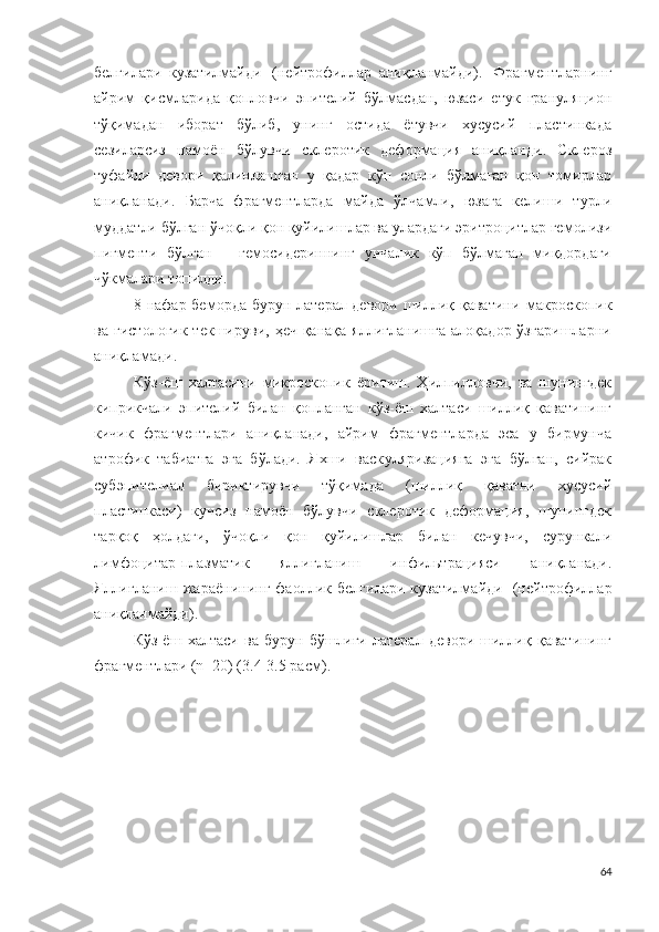 белгилари   кузатилмайди   ( н е й т р о ф и л лар   аниқланмайди).   Фрагментларнинг
айрим   қисмларида   қопловчи   эпителий   бўлмасдан,   юзаси   етук   грануляцион
тўқимадан   иборат   бўлиб,   унинг   остида   ётувчи   хусусий   пластинкада
сезиларсиз   намоён   бўлувчи   склеротик   деформация   аниқланди.   Склероз
туфайли   девори   қалинлашган   у   қадар   кўп   сонли   бўлмаган   қон   томирлар
аниқланади.   Барча   фрагментларда   майда   ўлчамли,   юзага   келиши   турли
муддатли бўлган ўчоқли қон қуйилишлар ва улардаги эритроцитлар гемолизи
пигменти   бўлган   –   гемосидериннинг   унчалик   кўп   бўлмаган   миқдордаги
чўкмалари топилди.
8   нафар беморда бурун латерал девори шиллиқ қаватини   мак р о с к о пик
ва   г и с т о л о г ик текшируви, ҳеч қанақа яллиғланишга алоқадор ўзгаришларни
аниқламади .
Кўз-ёш   халтасини   микроскопи к   ёритиш .   Ҳилпилловчи,   ва   шунингдек
киприкчали   эпителий   билан   қопланган   кўз-ёш   халтаси   шиллиқ   қаватининг
кичик   фрагментлари   аниқланади,   айрим   фрагментларда   эса   у   бирмунча
атрофик   табиатга   эга   бўлади.   Яхши   васк у л я ри зацияга   эга   бўлган,   сийрак
с у б эп и те л и ал   бириктирувчи   тўқимада   (шиллиқ   қаватни   хусусий
пластинкаси)   кучсиз   намоён   бўлувчи   склеротик   деформация,   шунингдек
тарқоқ   ҳолдаги,   ўчоқли   қон   қуйилишлар   билан   кечувчи,   сурункали
л и м ф о ц и т а р - п л азматик   яллиғланиш   и н ф и ль т р а ц и яси   аниқланади.
Яллиғланиш   жараёнининг   фаоллик   белгилари   кузатилмайди   ( н е й т р о ф и л лар
аниқланмайди).
Кўз-ёш   халтаси   ва   бурун   бўшлиғи   латерал   девори   шиллиқ   қаватининг
ф р агме н тлари   ( n = 2 0 )   (3 . 4 -3.5 расм ).
64 