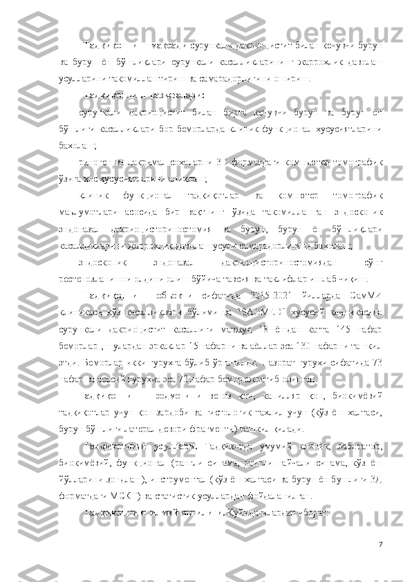 Тадқиқотнинг мақсади   сурункали дакриоцистит билан кечувчи бурун
ва   бурун   ён   бўшлиқлари   сурункали   касалликларининг   жаррохлик   даволаш
усулларини такомиллаштириш  ва самарадорлигини ошириш.
Тадқиқотнинг вазифалари:
сурункали   дакриоцистит   билан   бирга   кечувчи   бурун   ва   бурун   ён
бўшлиғи   касалликлари   бор   беморларда   клиник-функционал   хусусиятларини
бахолаш;
риноген  ва  лакримал  сохаларни   3 D   форматдаги  компьютер  томографик
ўзига хос  хусусиятларини аниқлаш ;
клиник   функционал   тадқиқотлар   ва   компютер   томографик
маьлумотлари   асосида   бир   вақтнинг   ўзида   такомиллашган   эндоскопик
эндоназал   дакриоцисториностомия   ва   бурун ,   бурун   ён   б ўшлиқлари
касалликларини  жаррохлик даволаш  усули  самара дорлигини  бахолаш;
эндоскопик   эндоназал   дакриоцисториностомиядан   сўнг
рестенозланишни олдини олиш бўйича тавсия ва таклифлар ишлаб чиқиш. 
Тадқиқотнинг   объекти   сифатида   2015-2021   йилларда   СамМИ
клиникаси   кўз   касалликлари   бўлими   ва   "SAOMED"   хусусий   клиникасида
сурункали   дакриоцистит   касаллиги   мавжуд   18   ёшдан   катта   145   нафар
беморлар , шулардан эркаклар 15 нафарни ва аёллар эса 130 нафарни ташкил
этди.   Беморлар  икки   гурухга   бўлиб   ўрганилди.   Назорат   гуруҳи   сифатида   73
нафар ва асосий гурухда эса 72 нафар бемор ажратиб олинган.
Тадқиқотнинг   предметини   веноз   қон,   капилляр   қон,   биокимёвий
тадқиқотлар   учун   қон   зардоби   ва   гистологик   тахлил   учун   (кўз   ёш   халтаси,
бурун бўшлиғи латерал девори фрагменти) ташкил қилади.
Тадқиқотнинг   усуллари.   Тадқиқотда   умумий   клиник,   лаборатор,
биокимёвий,   функционал   (рангли   синама,   рангли   найчали   синама,   кўз   ёш
йўлларини зондлаш), инструментал (кўз ёш халтаси ва бурун ён бушлиги 3Д
форматдаги МСКТ) ва статистик усуллардан фойдаланилган.  
Тадқиқотнинг илмий янгилиги.  Қуйидагилардан иборат:
7 