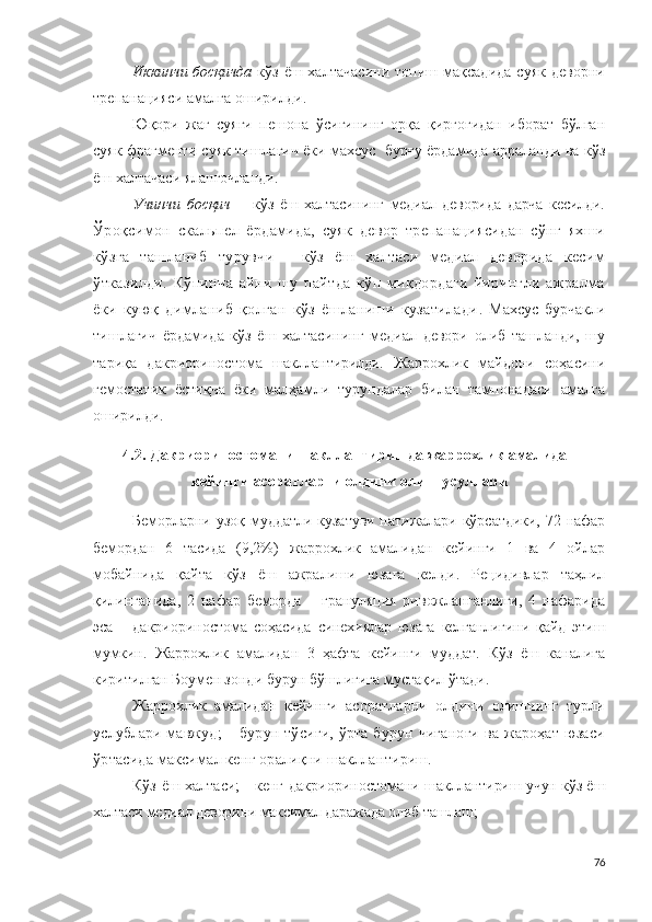 Иккинчи босқичда   кўз ёш халтачасини топиш мақсадида суяк деворни
т р е п а н а ци яси амалга оширилди .
Юқори   жағ   суяги   пешона   ўсиғининг   орқа   қирғоғидан   иборат   бўлган
суяк фрагменти суяк тишлагич ёки махсус   бурғу ёрдамида арраланди ва кўз
ёш халтачаси яланғочланди .
Учинчи   босқич   –   кўз   ёш   халтасининг   медиал   деворида   дарча   кесилди.
Ўроқсимон   скальпел   ёрдамида,   суяк   девор   трепанациясидан   сўнг   яхши
кўзга   ташланиб   турувчи   -   кўз   ёш   халтаси   медиал   деворида   кесим
ўтказилди.   Кўпинча   айни   шу   пайтда   кўп   миқдордаги   йирингли   ажралма
ёки   куюқ   димланиб   қолган   кўз   ёшланиши   кузатилади .   Махсус   бурчакли
тишлагич   ёрдамида   кўз   ёш   халтасининг   медиал   девори   олиб   ташланди,   шу
тариқа   д а к р и о р и н о с т о м а   шакллантирилди .   Жаррохлик   майдони   соҳасини
гемостатик   ёстиқча   ёки   малҳамли   турундалар   билан   тампонадаси   амалга
оширилди.
4.2 .  Дакр и ор ин о с т о мани шакллантиришда  жаррохлик амали дан
кейинги асоратларни олдини олиш усуллари
Беморларни узоқ муддатли кузатуви натижалари кўрсатдики, 72 нафар
бемордан   6   тасида   ( 9 ,2%)   жаррохлик   амали дан   кейинги   1   ва   4   ойлар
мобайнида   қайта   кўз   ёш   ажралиши   юзага   келди .   Рецидивлар   таҳлил
қилинганида,   2   нафар   беморда   –   грануляция   ривожланганлиги,   4   нафарида
эса   -   д а к р ио р и н о ст о ма   соҳасида   синехиялар   юзага   келганлигини   қайд   этиш
мумкин.   Жаррохлик   амали дан   3   ҳафта   кейинги   муддат.   Кўз   ёш   каналига
киритилган Боумен зонди бурун бўшлиғига мустақил ўтади.
Жаррохлик   амали дан   кейинги   асоратларни   олдини   олишнинг   турли
услублари мавжуд ;   –   бурун тўсиғи, ўрта бурун чиғаноғи ва жароҳат юзаси
ўртасида максимал кенг оралиқни шакллантириш.
Кўз ёш халтаси; - кенг   д а к ри о р и н о с т о мани шакллантириш учун кўз ёш
халтаси медиал деворини максимал даражада олиб ташлаш ; 
76 