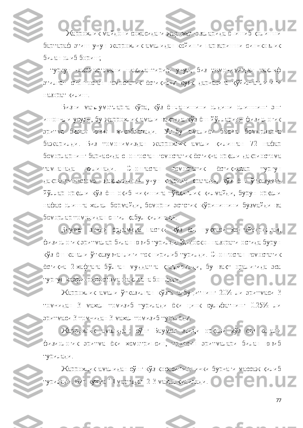 -  Жаррохлик  майдони соҳасидаги жароҳат юзаларида ёпишиб қолишни
бартараф   этиш   учун   жаррохлик   амали дан   кейинги   парваришни   синчковлик
билан олиб бориш; 
-   турғун   дакриостомани   шакллантириш   учун,   биз   томонимиздан   таклиф
этилган   спонгостан   гемостатик   ёстиқчани   суяк   дарчасига   қўйилганлигини
назорат қилиш.
Бизни   маълумотларга   кўра,   кўз   ёшланишини   олдини   олишнинг   энг
ишончли   усули,  бу   жаррохлик   амали   вақтида   кўз   ёш   йўлларини   физиологик
эритма   билан   ювиш   ҳисобланади .   Ушбу   амалиёт   барча   беморларга
бажарилди .   Биз   томонимиздан   жаррохлик   амали   қилинган   72   нафар
беморларнинг барчасида спонгостан гемостатик ёстиқча орқали дакриостома
тампанада   қилинади.   Спонгастан   гемостатик   ёстиқчалар   турғун
д а к р и ор и н о с т о ма   шаклланиши   учун   шароит   яратади,   кўз   ёш   ўтказувчи
йўллар   орқали   кўз   ёш   оқиб   чиқишига   тўсқинлик   қилмайди,   бурун   орқали
нафас   олишга   халал   бермайди,   беморни   эстетик   кўринишини   бузмайди   ва
беморлар томонидан енгил қабул қилинади.
Бо у ме н   зонди   ёрдамида   пастки   кўз   ёш   нуқтаси   кенгайтирилгач ,
физиологик эритмалар билан ювиб турилди. Эндоскоп назорати остида бурун
кўз   ёш   канали   ўтказувчанлиги   текширилиб   турилди.   Спонгостан  гемостатик
ёстиқча   2-хафтага   бўлган   муддатга   қолдирилди,   бу   вақт   оралиғида   эса
турғун 
д а к р ио р и н о ст о м а шакллана бошлади.
Жаррохлик   амали   ўтказилган   кўзга   албуцитнинг   20%   ли   эритмаси   3
томчидан   3   махал   томизиб   турилади   ёки   цинк   сульфатнинг   0.25%   ли
эритмаси 3 томчидан 3 махал томизиб турилади.
Жаррохлик   амалидан   сўнг   Баумен   зонди   орқали   кўз   ёш   канали
физиологик   эритма   ёки   хемотрипсин,   трипсин   эритмалари   билан   ювиб
турилади.
Жаррохлик амалидан сўнг кўз косасининг ички бурчаги массаж қилиб
турилади. Бир кунда 10 мартадан 2-3 махал қилинади.
77 