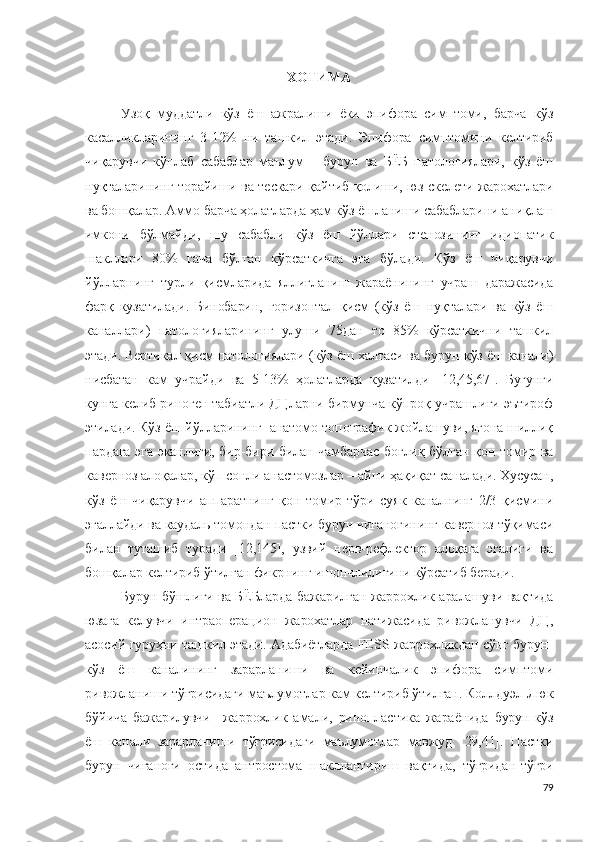 ХОТИМА
Узоқ   муддатли   кўз   ёш   ажралиши   ёки   эпифора   симптоми,   барча   кўз
касалликларининг   3-12%   ни   ташкил   этади.   Эпифора   симптомини   келтириб
чиқарувчи   кўплаб   сабаблар   маълум   –   бурун   ва   БЁБ   патологиялари,   кўз   ёш
нуқталарининг торайиши ва тескари қайтиб қолиши, юз скелети жарохатлари
ва бошқалар. Аммо барча ҳолатларда ҳам кўз ёшланиши сабабларини аниқлаш
имкони   бўлмайди,   шу   сабабли   кўз   ёш   йўллари   стенозининг   идиопатик
шакллари   80%   гача   бўлган   кўрсаткичга   эга   бўлади.   Кўз   ёш   чиқарувчи
йўлларнинг   турли   қисмларида   яллиғланиш   жараёнининг   учраш   даражасида
фарқ   кузатилади.   Бинобарин,   горизонтал   қисм   (кўз   ёш   нуқталари   ва   кўз   ёш
каналлари)   патологияларининг   улуши   75дан   то   85%   кўрсаткични   ташкил
этади. Вертикал қисм патологиялари (кўз ёш халтаси ва бурун-кўз ёш канали)
нисбатан   кам   учрайди   ва   5-13%   ҳолатларда   кузатилди   [12,45,67].   Бугунги
кунга келиб риноген табиатли ДЦларни бирмунча кўпроқ учрашлиги эътироф
этилади. Кўз ёш йўлларининг  анатомо-топографик жойлашуви, ягона шиллиқ
пардага эга эканлиги, бир-бири билан чамбарчас боғлиқ бўлган қон томир ва
каверноз алоқалар, кўп сонли анастомозлар – айни ҳақиқат саналади. Хусусан,
кўз   ёш   чиқарувчи   аппаратнинг   қон   томир   тўри   суяк   каналнинг   2/3   қисмини
эгаллайди ва каудаль томондан пастки бурун чиғаноғининг каверноз тўқимаси
билан   туташиб   туради   [12,145],   узвий   нерв-рефлектор   алоқага   эгалиги   ва
бошқалар келтириб ўтилган фикрнинг ишончлилигини кўрсатиб беради.
Бурун бўшлиғи ва БЁБларда бажарилган жаррохлик аралашуви вақтида
юзага   келувчи   интраоперацион   жарохатлар   натижасида   ривожланувчи   ДЦ,
асосий гуруҳни ташкил этади. Адабиётларда FESS жаррохликдан сўнг бурун-
кўз   ёш   каналининг   зарарланиши   ва   кейинчалик   эпифора   симптоми
ривожланиши тўғрисидаги маълумотлар кам келтириб ўтилган. Коллдуэл-Люк
бўйича   бажарилувчи     жаррохлик   амали ,   ринопластика   жараёнида   бурун-кўз
ёш   канали   зарарланиши   тўғрисидаги   маълумотлар   мавжуд   [29,41].   Пастки
бурун   чиғаноғи   остида   антростома   шакллантириш   вақтида,   тўғридан-тўғри
79 