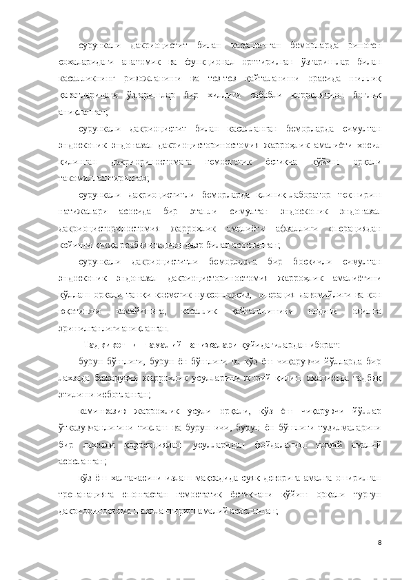 сурункали   дакриоцистит   билан   касалланган   беморларда   риноген
сохаларидаги   анатомик   ва   функционал   орттирилган   ўзгаришлар   билан
касалликнинг   ривожланиши   ва   тез-тез   қайталаниши   орасида   шиллиқ
қаватларидаги   ўзгаришлар   бир   хиллиги   сабабли   корреляцион   боғлиқ
аниқланган;
сурункали   дакриоцистит   билан   касалланган   беморларда   симултан
эндоскопик   эндоназал   дакриоцисториностомия   жарроҳлик   амалиёти   хосил
қилинган   дакриориностомага   гемостатик   ёстиқча   қўйиш   орқали
такомиллаштирилган;
сурункали   дакриоциститли   беморларда   клиник-лаборатор   текшириш
натижалари   асосида   бир   этапли   симултан   эндоскопик   эндоназал
дакриоцисториностомия   жарроҳлик   амалиёти   афзаллиги   операциядан
кейинги қисқа реабилитацион давр билан асосланган; 
сурункали   дакриоциститли   беморларда   бир   босқичли   симултан
эндоскопик   эндоназал   дакриоцисториностомия   жарроҳлик   амалиётини
қўллаш   орқали   ташқи   косметик   нуқсонларсиз,     операция   давомийлиги   ва   қон
юқотишни   камайишига,   касаллик   қайталанишини   олдини   олишга
эришилганлиги аниқланган.  
Тадқиқотнинг амалий натижалари  қуйидагилардан иборат:
бурун   бўшлиғи,   бурун   ён   бўшлиғи   ва   кўз   ёш   чиқарувчи   йўлларда   бир
лахзада   бажарувчи   жаррохлик   усулларини   жорий   қилиш   амалиётда   тадбиқ
этилиши исботланган; 
каминвазив   жаррохлик   усули   орқали,   кўз   ёш   чиқарувчи   йўллар
ўтказувчанлигини   тиклаш   ва   бурун   ичи,   бурун   ён   бўшлиғи   тузилмаларини
бир   лахзали   коррекциялаш   усулларидан   фойдаланиш   илмий   амалий
асосланган;
кўз   ёш   халтачасини   излаш   мақсадида   суяк   деворига   амалга   оширилган
трепанацияга   спонгастан   гемостатик   ёстиқчани   қўйиш   орқали   турғун
дакриориностома шакллантириш амалий асосланган;
8 