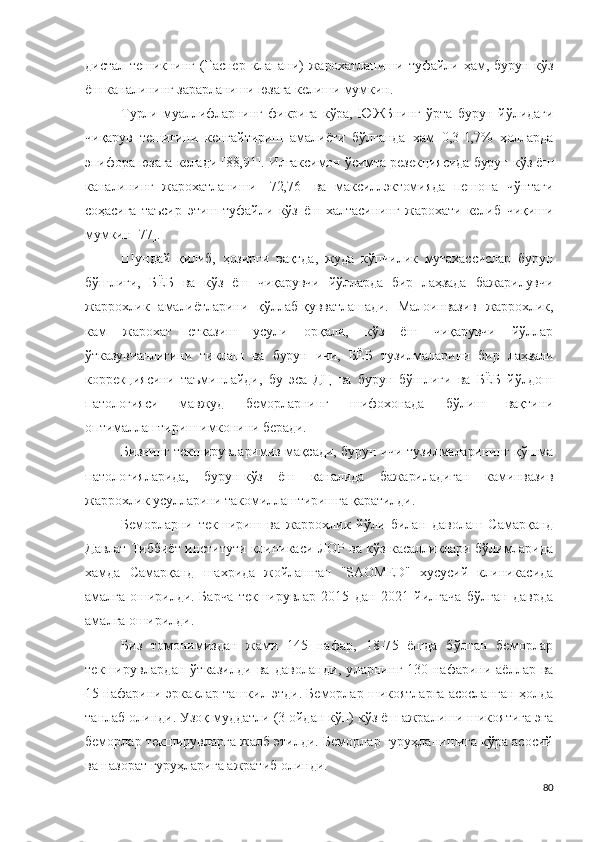 дистал   тешикнинг   (Гаснер   клапани)   жарохатланиши   туфайли   ҳам,   бурун-кўз
ёш каналининг зарарланиши юзага келиши мумкин.
Турли   муаллифларнинг   фикрига   кўра,   ЮЖБнинг   ўрта   бурун   йўлидаги
чиқарув   тешигини   кенгайтириш   амалиёти   бўлганда   хам   0,3-1,7%   ҳолларда
эпифора юзага келади [88,91]. Илгаксимон ўсимта резекциясида бурун-кўз ёш
каналининг   жарохатланиши   [72,76]   ва   максиллэктомияда   пешона   чўнтаги
соҳасига   таъсир   этиш   туфайли   кўз   ёш   халтасининг   жарохати   келиб   чиқиши
мумкин [77].
Шундай   қилиб,   ҳозирги   вақтда,   жуда   кўпчилик   мутахассислар   бурун
бўшлиғи,   БЁБ   ва   кўз   ёш   чиқарувчи   йўлларда   бир   лаҳзада   бажарилувчи
жаррохлик   амалиётларини   қўллаб-қувватлашади.   Малоинвазив   жаррохлик,
кам   жарохат   етказиш   усули   орқали,   кўз   ёш   чиқарувчи   йўллар
ўтказувчанлигини   тиклаш   ва   бурун   ичи,   БЁБ   тузилмаларини   бир   лаҳзали
коррекциясини   таъминлайди,   бу   эса   ДЦ   ва   бурун   бўшлиғи   ва   БЁБ   йўлдош
патологияси   мавжуд   беморларнинг   шифохонада   бўлиш   вақтини
оптималлаштириш имконини беради.
Бизнинг текширувларимиз мақсади, бурун ичи тузилмаларининг қўшма
патологияларида,   бурун-кўз   ёш   каналида   бажариладиган   каминвазив
жаррохлик усулларини такомиллаштиришга қаратилди.
Беморларни   текшириш   ва   жаррохлик   йўли   билан   даволаш   Самарқанд
Давлат Тиббиёт институти клиникаси ЛОР ва кўз касалликлари бўлимларида
хамда   Самарқанд   шахрида   жойлашган   "SAOMED"   хусусий   клиникасида
амалга   оширилди.  Барча  текширувлар   2015   дан   2 0 21   йилгача   бўлган   даврда
амалга оширилди .
Биз   томонимиздан   жами   1 45   нафар,   1 8 -7 5   ёшда   бўлган   беморлар
текширувлардан  ўтказилди   ва  даволанди ,   уларнинг   130 нафарини аёллар ва
15 нафарини эркаклар ташкил этди. Беморлар шикоятларга асосланган ҳолда
танлаб олинди. Узоқ муддатли (3 ойдан кўп) кўз ёш ажралиши шикоятига эга
беморлар текширувларга жалб этилди. Беморлар гуруҳланишига кўра асосий
ва назорат гуруҳларига ажратиб олинди.
80 