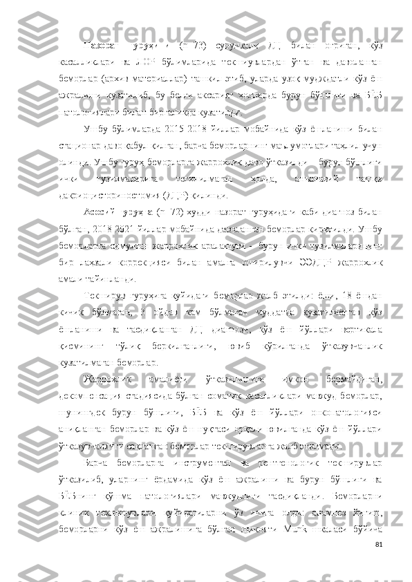 Назорат   гуруҳини   ( n =7 3 )   сурункали   ДЦ   билан   оғриган,   кўз
касалликлари   ва   ЛОР   бўлимларида   текшиувлардан   ўтган   ва   даволанган
беморлар   (архив   материаллар)   ташкил   этиб,   уларда   узоқ   мудждатли   кўз   ёш
ажралиши   кузатилиб,   бу   белги   аксарият   ҳолларда   бурун   бўшлиғи   ва   БЁБ
патологиялари билан биргаликда кузатилди.
Ушбу   бўлимларда   2015-2018   йиллар   мобайнида   кўз   ёшланиши   билан
стационар даво қабул қилган, барча беморларнинг маълумотлари таҳлил учун
олинди . Ушбу гуруҳ беморларга жаррохлик даво ўтказилди – бурун бўшлиғи
ички   тузилмаларига   тегинилмаган   ҳолда,   анъанавий   ташқи
д а к ри о ц и с т о р и н о с т о м и я (ДЦР) қилинди.
Асосий  гуруҳга   ( n = 72 ) худди  назорат  гуруҳидаги  каби диагноз  билан
бўлган, 2018-2021 йиллар мобайнида даволанган беморлар киритилди. Ушбу
беморларга   с и м у л т а н   жаррохлик   аралашуви   –   бурун   ички   тузилмаларининг
бир   лаҳзали   коррекцияси   билан   амалга   оширилувчи   Э Э ДЦР   жаррохлик
амали  тайинланди.
Текширув   гуруҳига   қуйидаги   беморлар   жалб   этилди:   ёши,   18   ёшдан
кичик   бўлмаган,   3   ойдан   кам   бўлмаган   муддатда   кузатилаётган   кўз
ёшланиши   ва   тасдиқланган   ДЦ   диагнози,   кўз   ёш   йўллари   вертикала
қисмининг   тўлиқ   беркилганлиги,   ювиб   кўрилганда   ўтказувчанлик
кузатилмаган беморлар.
Жаррохлик   амалиёти   ўтказилишига   имкон   бермайдиган,
декомпенсация   стадиясида   бўлган   соматик   касалликлари   мавжуд   беморлар,
шунингдек   бурун   бўшлиғи,   БЁБ   ва   кўз   ёш   йўллари   онкопатологияси
аниқланган   беморлар   ва   кўз   ёш   нуқтаси   орқали   ювилганда   кўз   ёш   йўллари
ўтказувчанлиги сақланган беморлар текширувларга жалб этилмади .
Барча   беморларга   и н с т р у ме н та л   ва   р е н т ге н о ло г ик   текширувлар
ўтказилиб,   уларнинг   ёрдамида   кўз   ёш   ажралиши   ва   бурун   бўшлиғи   ва
БЁБнинг   қўшма   патологиялари   мавжудлиги   тасдиқланди .   Беморларни
к л иник   текширувлари   қуйидагиларни   ўз   ичига   олди :   а н а м н ез   йиғиш,
беморларни   кўз   ёш   ажралишига   бўлган   шикояти   M un k   шкаласи   бўйича
81 