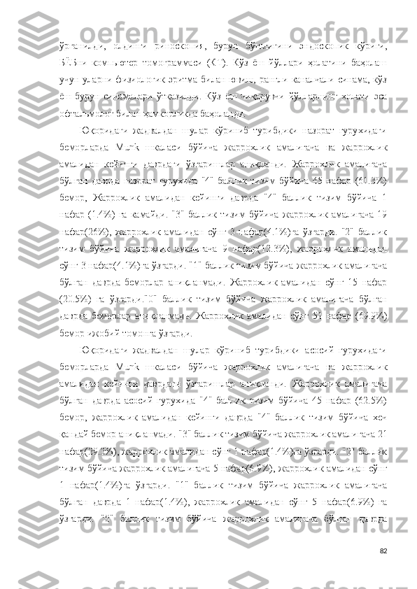 ўрганилди ,   олдинги   р и н о с к о п ия ,   бурун   бўшлиғини   эндос к о п ик   кўриги ,
БЁБни   к о мпь ю т е р   т о м о г р аммаси   (К Т ).   Кўз   ёш   йўллари   ҳолатини   баҳолаш
учун уларни физиологик эритма билан ювиш, рангли каналчали синама, кўз
ёш-бурун   синамалари   ўтказилди.   Кўз   ёш   чиқарувчи   йўлларнинг   ҳолати   эса
офтальмолог билан ҳамкорликда баҳоланди.
Юқоридаги   жадвалдан   шулар   кўриниб   турибдики   назорат   гурухидаги
беморларда   M u n k   шкаласи   бўйича   жаррохлик   амали гача   ва   жаррохлик
амали дан   кейинги   даврдаги   ўзгаришлар   аниқланди.   Жаррохлик   амали гача
бўлган   даврда   назорат   гурухида   "4"   баллик   тизим   бўйича   45   нафар   (61.3%)
бемор,   Жаррохлик   амали дан   кейинги   даврда   "4"   баллик   тизим   бўйича   1
нафар  (1.4%)   га   камайди.   "3"   баллик  тизим   бўйича   жаррохлик  амали гача   19
нафар(26%),   жаррохлик   амали дан   сўнг   3   нафар(4.1%)га   ўзгарди.   "2"   баллик
тизим   бўйича   жаррохлик   амали гача   9   нафар(12.3%),   жаррохлик   амали дан
сўнг 3 нафар(4.1%)га ўзгарди. "1" баллик тизим бўйича  жаррохлик амали гача
бўлган   даврда   беморлар   аниқланмади.   Жаррохлик   амали дан   сўнг   15   нафар
(20.5%)   га   ўзгарди."0"   баллик   тизим   бўйича   жаррохлик   амали гача   бўлган
даврда   беморлар   аниқланмади.   Жаррохлик   амали дан   сўнг   51   нафар   (69.9%)
бемор ижобий томонга ўзгарди.
Юқоридаги   жадвалдан   шулар   кўриниб   турибдики   асосий   гурухидаги
беморларда   M u n k   шкаласи   бўйича   жаррохлик   амали гача   ва   жаррохлик
амали дан   кейинги   даврдаги   ўзгаришлар   аниқланди.   Жаррохлик   амали гача
бўлган   даврда   асосий   гурухида   "4"   баллик   тизим   бўйича   45   нафар   (62.5%)
бемор,   жаррохлик   амали дан   кейинги   даврда   "4"   баллик   тизим   бўйича   хеч
қандай бемор аниқланмади. "3" баллик тизим бўйича  жаррохлик амали гача 21
нафар(29.2%),  жаррохлик амали дан сўнг 1 нафар(1.4%)га ўзгарди. "2" баллик
тизим бўйича  жаррохлик амали гача 5 нафар(6.9%),  жаррохлик амали дан сўнг
1   нафар(1.4%)га   ўзгарди.   "1"   баллик   тизим   бўйича   жаррохлик   амали гача
бўлган   даврда   1   нафар(1.4%),   жаррохлик   амали дан   сўнг   5   нафар(6.9%)   га
ўзгарди.   "0"   баллик   тизим   бўйича   жаррохлик   амали гача   бўлган   даврда
82 