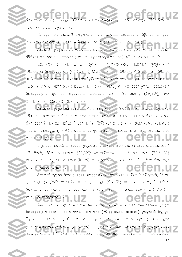 беморлар   аниқланмади.   Жаррохлик   амали дан   сўнг   65   нафар(90.3%)   бемор
ижобий томонга ўзгарди.
Назорат   ва   асосий   г у р у ҳ л а р   жаррохлик   амали гача   бўлган   даврда
статис т ик жиҳатдан деярли фарқ қилмади   ( p > 0 . 0 5 , Х и -кв а др а т ).
Асосий   гуруҳда   жаррохлик амали дан   кейинги   даврда   M unk шкаласи
бўйича бирмунча кичикроқ баллар кўпоқ кузатилди (p< 0 . 0 5 , Х и -к в ад р ат).
Келтирилган   жадвалдан   кўриниб   турибдики,   назорат   гуруҳнинг
кўпчилик беморларида (45 бемор), Munk шкаласи бўйича 4 баллга эга бўлди
ва 9 нафар бемор Munk шкаласи бўйича 2 балл дея баҳоланувчи шикоятларни
тақдим   этди,   жаррохлик   амали дан   кейин   маълум   бир   вақт   ўтгач   аксарият
беморларда   кўз-ёш   ажралиши   аниқланмади   -   51   бемор   (69,9%),   кўз
ёшланиши 0 балл дея баҳоланди.
Асосий  гуруҳ беморларни  45 нафарида  ( 62,5 % )   M u n k шкаласи  бўйича
кўз-ёш   ажралиши   4   б ал лг а   баҳоланди,   жаррохлик   амали дан   кейин   маълум
бир   вақт   ўтгач   6 5  нафар   беморда   (90,3%)   кўз   ёшланиши   кузатилмади,   аммо
1нафар   беморда   (1,4%)   йилнинг   совуқ   фаслида   сезиларсиз   ажралма   келиши
сақланиб қолди.
Шундай қилиб,  назорат гуруҳ беморларда  жаррохлик амали дан кейин 3
ой   ўтиб,   51та   ҳолатда   ( 69,9% )   «соғайиш »   ,     1 5   ҳолатда   ( 20,5   % )
«яхшиланиш »,   8та   холатда   (8.2%)   қониқарсиз   натижа   ва       1   нафар   беморда
« р е ц иди в» кузатилди. 
Асосий гуруҳ беморларда   жаррохлик амали дан кейин 3 ой ўтиб, 65   та
ҳолатда   (90,3 % )   «соғайиш » ,   5   ҳолатда   (6,9   % )   «яхшиланиш »,   1   нафар
беморда   қониқарли   натижа   қайд   этилди   ва     1   нафар   беморда   ( 1,4 % )   -
« р е ц иди в» кузатилди.
Келтирилган қуйидаги жадвалдан кўзга ташланадики, ҳар иккала гуруҳ
беморларда   ҳам   о ст и о меа т а л   соҳадаги   ( Жаррохлик   соҳаси )   умумий   бурун
йўлининг   кенглиги,   КТ   ёрдамида   ўлчаш   натижаларига   кўра   (шунингдек
ўлчов пластинаси билан ўлчашда), 1   гуруҳда –   2 , 8 ± 0 , 6 мм ни;   2 гуруҳда эса
мос   равишда   3,1±0,4мм   ни   ташкил   этди,   бу   эса   эндоскоп   назорати   остида
83 