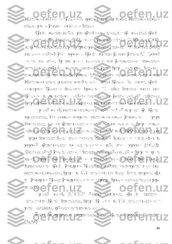 Жаррохлик   майдонни тўлалиғича кузатиш ва ушбу соҳада   Жаррохлик амали
аралашувини ўтказиш имконини беради.
Кўз-ёш халтаси жойлашуви кўриб чиқилганда, энг кўп ҳолларда кўз-ёш
суяги ортида 3та беморда,   (5 % ), пешона ўсимтаси ортида 11   беморда   ( 1 8 % ),
ва кўпчилик беморларда ушбу суяк тузилмалари орасида -   4 6   беморда   ( 7 8 % )
эканлигини айтиб  ўтиш  мумкин.   Кўз-ёш  халтаси  ўлчами  ўртача  6,1±0,9мм2
ни   ташкил   этди,   бу   эса   унинг   яллиғланишсиз   ўлчамларидан   сезиларли
каттароқдир,   кўз-ёш   халтаси   асосидан   ўрта   бурун   чиғаноғи   бирикиш
соҳасигача   бўлган   масофа   ўртача   3,4±0,7мм   ни   ташкил   этди,   буни   эса
Жаррохлик   аралашувларда   ҳисобга   олиш   керак   бўлади.   Ва   ниҳоят,   кўз-ёш
чиқарувчи   йўлларни   фаолияти   бузилган   10   нафар   беморда   юқори   жағ
бўшлиғи   ва   ғалвирсимон   лабиринтда   полипоз   ўзгаришлар,   14   нафарида
бурун тўсиғи қийшайиши, 11 нафарида эса вазомотор ринит аниқланди.
Шундай қилиб,   жаррохлик амали дан кейинги 6 ой ва ундан кўп бўлган
муддатларда,   бир   лаҳзали   симултан   жаррохлик   амали   ўтказилган   II   гуруҳ
беморларда,   клиник   кўрсаткичларнинг   ишончли   яхшиланиши,   бурун   орқали
нафас олиш функциясининг тикланганлиги (ОФРМ ва АР бўйича), шунингдек
I   гуруҳ   беморлар   билан   солиштирилганда,   ҲСни   баҳолашнинг   специфик   ва
умумий   кўрсаткичлари   яхшиланганлигини   қайд   этиш   мумкин   (p<0,05).
Юқорида   айтиб   ўтилганларнинг   барчаси   тасдиқлайдики,   айни   бугунги   кунга
келиб,   бурун   ичи   тузилмаларини   коррекция   қилиш   билан   бир   лаҳзада
бажариладиган кўз ёш ўтказувчи йўллардаги эндоскопик симултан эндоназал
жаррохлик   амал лари,   бурун   ва   БЁБ   патологиялари   билан   бирга   кечувчи,   кўз
ёш ўтказувчи йўллар ўтказувчанлигининг турғун бузилишларида танлов усул
саналади.
Шундай   қилиб,   2015-2021   йиллар   давомида,   кўз   ёш   ажратиш
патологияси   бўлган   беморларда,   бурун   бўшлиғи   ва   БЁБ   патологияларининг
учраш даражаси, қуйидагича тақсимланди:
Ўткир   ва   сурункали   синуситлар   билан   бўлган   беморлар   41   нафар
(29,3%)
84 