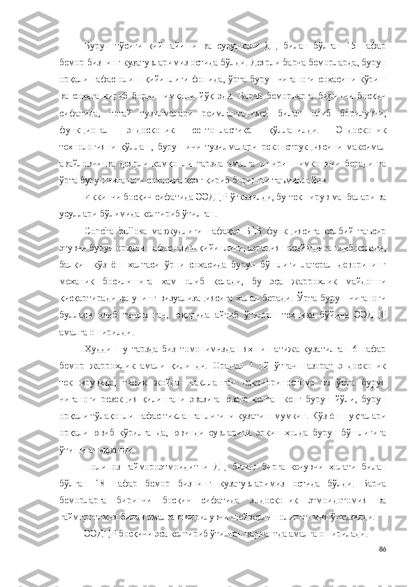 Бурун   тўсиғи   қийшайиши   ва   сурункали   ДЦ   билан   бўлган   15   нафар
бемор бизнинг кузатувларимиз остида бўлди. Деярли барча беморларда, бурун
орқали нафас олиш қийинлиги фонида, ўрта бурун чиғаноғи соҳасини кўриш
ва   соҳага   кириб   бориш   имкони   йўқ   эди.   Барча   беморларга   биринчи   босқич
сифатида,   тоғай   тузилмалари   реимлантацияси   билан   олиб   борилувчи,
функционал   эндоскопик   септопластика   қўлланилди.   Эндоскопик
технологияни   қўллаш,   бурун   ичи   тузилмалари   реконструкциясини   максимал
авайловчи   ва   деярли   камқонли   тарзда   амалга   ошириш   имконини   беради   ва
ўрта бурун чиғаноғи соҳасига кенг кириб боришни таъминлайди.
Иккинчи босқич сифатида ЭЭДЦР ўтказилди, бу текширув манбалари ва
усуллари бўлимида келтириб ўтилган.
Concha   bullosa   мавжудлиги   нафақат   БЁБ   функциясига   салбий   таъсир
этувчи бурун орқали нафас олиш қийинлиги, аэрация пасайишига олиб келади,
балки     кўз   ёш   халтаси   ўрни   соҳасида   бурун   бўшлиғи   латерал   деворининг
механик   босилишига   ҳам   олиб   келади,   бу   эса   жаррохлик   майдонни
қисқартиради   ва   унинг   визуализациясига   халал  беради.   Ўрта   бурун   чиғаноғи
булласи   олиб   ташлангач,   юқорида   айтиб   ўтилган   техника   бўйича   ЭЭДЦР
амалга оширилди.
Худди   шу   тарзда   биз   томонимиздан   яхши   натижа   кузатилган   6   нафар
бемор   жаррохлик   амали   қилинди.   Орадан   1   ой   ўтгач   назорат   эндоскопик
текширувида,   типик   жойда   шаклланган   дакриориностома   ва   ўрта   бурун
чиғаноғи   резекция   қилингани   эвазига   юзага   келган   кенг   бурун   йўли,   бурун
орқали тўлақонли нафас тикланганлигини кузатиш мумкин. Кўз ёш нуқталари
орқали   ювиб   кўрилганда,   ювинди   сувларини   эркин   ҳолда   бурун   бўшлиғига
ўтиши аниқланди.
Полипоз   гаймороэтмоидитни   ДЦ   билан   бирга   кечувчи   ҳолати   билан
бўлган   18   нафар   бемор   бизнинг   кузатувларимиз   остида   бўлди.   Барча
беморларга   биринчи   босқич   сифатида   эндоскопик   этмоидотомия   ва
гайморотомия билан амалга оширилувчи шейверли полипотомия ўтказилди. 
ЭЭДЦР  босқичи эса келтириб ўтилган вариантда амалга оширилади .
86 