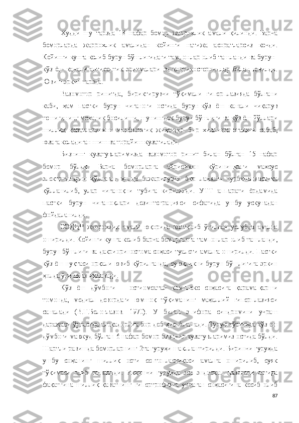 Худди   шу   тарзда   18   нафар   бемор   жаррохлик   амали   қилинди .   Барча
беморларда   жаррохлик   амали дан   кейинги   натижа   асоратларсиз   кечди .
Кейинги кунга келиб бурун бўшлиғидаги тампонлар олиб ташланди ва бурун-
кўз   ёш   канали   антисептик   эритмалари   ва   кортикостероидлар   билан   ювилди .
Ювиш эркин тарзда .
Вазомотор   ринит да,   бириктирувчи   тўқимали   гиперплази яда   бўлгани
каби,   ҳам   пастки   бурун   чиғаноғи   остида   бурун-кўз   ёш   канали   чиқарув
тешигининг механик босилиши, шунингдек бурун бўшлиғи ва кўз ёш йўллари
шиллиқ   қаватларининг   морфологик   жиҳатдан   бир   хилликга   эгалиги   сабаб,
юзага келадиган шиш ва торайиш кузатилади .
Бизнинг   кузатувларимизда   вазомотор   ринит   билан   бўлган   15   нафар
бемор   бўлди .   Барча   беморларга   айрисимон   кўринишдаги   махсус
электродларни   қўллаган   ҳолда   бажарилувчи   бир   лаҳзали   турбинопластика
қўлланилиб,   улар   чиғаноқни   тубига   киритилди .   УТТ   а п п а р а т и   ёрдамида
пастки   бурун   чиғаноқлари   дезинтеграцияси   сифатида   ушбу   ускунадан
фойдаланилди .
ЭЭДЦР   жаррохлик   амали   юқорида   келтириб   ўтилган   услубда   амалга
оширилди .   Кейинги кунга келиб барча беморларга тампонлар олиб ташланди,
бурун бўшлиғи ва  дакриориностом а соҳаси туалети амалга оширилди .  Пастки
кўз ёш нуқтаси орқали ювиб кўрилганда, суюқликни бурун бўшлиғига  эркин
ҳолда ўтиши аниқланади .
Кўз   ёш   дўмбоғи   –   остиомеатал   комплекс   соҳасига   қарама-қарши
томонда,   медиал   девордаги   юмшоқ   тўқиманинг   маҳаллий   гиперплазияси
саналади   (В.Г.Белоглазов.   1970).   У   билан   эпифора   синдромини   учраш
даражаси ўртасида алоқадорлик бор деб ҳисоблашади .  Бурун тўсиғида кўз ёш
дўмбоғи мавжуд бўлган 6 нафар бемор бизнинг кузатувларимиз остида бўлди .
Шартли равишда беморларнинг 2та гуруҳи шакллантирилди .  Биринчи гуруҳда
ушбу   соҳанинг   шиллиқ   ости   септопластикаси   амалга   оширилиб,   суяк
тўқимаси   олиб   ташланди .   Иккинчи   гуруҳда   эса   эндоскоп   назорати   остида
фақатгина   шиллиқ   қаватнинг   гипертрофияга   учраган   соҳасигина   кесиб   олиб
87 