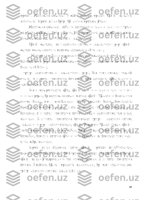 мумкин.   Жаррохлик   амали дан   3   ҳафта   кейинги   муддат.   Кўз   ёш   каналига
киритилган Боумен зонди бурун бўшлиғига мустақил ўтади.
Жаррохлик   амали дан   кейинги   асоратларни   олдини   олишнинг   турли
услублари мавжуд ;   –   бурун тўсиғи, ўрта бурун чиғаноғи ва жароҳат юзаси
ўртасида максимал кенг оралиқни шакллантириш.
Кўз ёш халтаси; - кенг   д а к ри о р и н о с т о мани шакллантириш учун кўз ёш
халтаси медиал деворини максимал даражада олиб ташлаш ; 
-  Жаррохлик  майдони соҳасидаги жароҳат юзаларида ёпишиб қолишни
бартараф   этиш   учун   жаррохлик   амали дан   кейинги   парваришни   синчковлик
билан олиб бориш; 
-   турғун   дакриостомани   шакллантириш   учун,   биз   томонимиздан   таклиф
этилган   спонгостан   гемостатик   ёстиқчани   суяк   дарчасига   қўйилганлигини
назорат қилиш.
Бизни   маълумотларга   кўра,   кўз   ёшланишини   олдини   олишнинг   энг
ишончли   усули,  бу   жаррохлик   амали   вақтида   кўз   ёш   йўлларини   физиологик
эритма   билан   ювиш   ҳисобланади .   Ушбу   амалиёт   барча   беморларга
бажарилди .   Биз   томонимиздан   операция   қилинган   72   нафар   беморларнинг
барчасида   спонгастан   гемостатик   ёстиқча   орқали   дакриостома   тампанада
қилинади.   Спонгостан   гемостатик   ёстиқчалар   турғун     д а к р и ор и н о с т о ма
шаклланиши   учун   шароит   яратади,   кўз   ёш   ўтказувчи   йўллар   орқали   кўз   ёш
оқиб   чиқишига   тўсқинлик   қилмайди,   бурун   орқали   нафас   олишга   халал
бермайди,   беморни   эстетик   кўринишини   бузмайди   ва   беморлар   томонидан
енгил қабул қилинади.
Бо у ме н   зонди   ёрдамида   пастки   кўз   ёш   нуқтаси   кенгайтирилгач ,
физиологик эритмалар билан ювиб турилди. Эндоскоп назорати остида бурун
кўз   ёш   канали   ўтказувчанлиги   текширилиб   турилди.   Спонгестан   гемостатик
ёстиқча   2-хафтага   бўлган   муддатга   қолдирилди,   бу   вақт   оралиғида   эса
турғун 
д а к р ио р и н о ст о м а шакллана бошлади.
89 