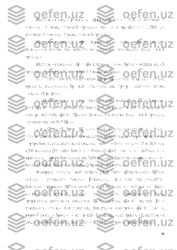 Жаррохлик   амали   ўтказилган   кўзга   албуцитнинг   20%   ли   эритмаси   3
томчидан   3   махал   томизиб   турилади   ёки   цинк   сульфатнинг   0.25%   ли
эритмаси 3 томчидан 3 махал томизиб турилади.
Жаррохлик   амалидан   сўнг   Баумен   зонди   орқали   кўз   ёш   канали
физиологик   эритма   ёки   хемотрипсин,   трипсин   эритмалари   билан   ювиб
турилади.
Жаррохлик амалидан сўнг кўз косасининг ички бурчаги массаж қилиб
турилади. Бир кунда 10 мартадан 2-3 махал қилинади.
Спонгостан гемостатик ёстиқчаси бурун бўшлиғида 15 кундан 1 ойгача
муддатга   қолдирилди,   бу   вақт   оралиғида   эса   турғун   дакриориностома
шаклланиб улгурди.
1 нафар беморда спонгостан гемостатик ёстиқчаси сўрилгач 1 ой муддат
ўтиб   кўз   ёш   оқиши   қайталанди,   беморга   6   ой   муддат   мобайнига   хафтасига
икки-уч   маротаба   кўз   ёш   йўллари   физиологик   эритма   билан   ювиб   турилди,
натижаси эса ижобий бўлди.
Шундай   қилиб,   бурун   бўшлиғи   ва   БЁБ   патологиялари   ва   ДЦ   билан
оғриган беморларда даволаш натижаларини қиёсий таҳлили шуни кўрсатдики,
I гуруҳ беморларда  жаррохлик амали дан кейинги биринчи олти ой мобайнида
9,6% ҳолларда (73 нафар беморнинг 7тасида) кўз ёш оқишининг қайталаниши
кузатилди, II гуруҳ беморларда эса 2,8% ҳолларда ( жаррохлик амали  қилинган
барча 72 нафар беморнинг 2 тасида) бу ҳолат қайд этилди.
Махсуслаштирилган   ҳаёт   сифати   (ҲС)   тести   кўрсаткичлари   бўйича
даволаш   натижалари   таҳлили   ўтказилди,   шунингдек   текширилаётган
беморларп гуруҳлари бўйича асосий клиник белгиларнинг корреляцион ўзаро
алоқадорлиги   аниқлаб   олинди.   Текширилаётган   беморларнинг   барча
гуруҳларида   жаррохлик   амали гача   бўлган   даврда,   кўз   ёш   халтаси   ўрни
соҳасидаги   оғриқли   симптоматика,   безовталик   чақирувчи   кўз   ёш   оқиши,
умумий аҳволни бузилиши ва шу каби бошқа белгилар кузатилиб,   жаррохлик
амали гача бўлган  даврда беморларни ҲС ёмонлашувини кўрсатиб беради.
90 