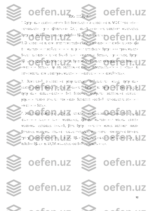 ХУЛОСАЛАР
1 Сурункали дакриоцистити бор беморларни эндоскопик ва МСКТ текшириш
натижалари   шуни   кўрсатдики   СДЦ   келиб   чикишига   аксарият   холатларда
бурун ва БЁБ патологиялари сабабчи бўлиши аникланди. 
2. Эндоскопик ва компютер томографик диагностикасининг комбинацияси кўз
ёш   халтасининг   жойлашишини   ва   унинг   атрофдаги   бурун   ичи   тузилмалари
билан   алоқасини   аниқ   билиб   олиш   имконини   беради,   шунингдек,   бурун
бўшлиғи орқали унга киришни ва бу сохада тўсиқлар мавжудлигини баҳолаш
имконини   беради.   Бу   эса   жаррохлик   амали   самарадорлигини   оширади   ва
остиомеатал комплекс тузилмаларини шикастланишини камайтиради.
3.   Замонавий   эндоскопик   ускуналардан   фойдаланган   ҳолда   сурункали
дакриоцистит   билан   бирга   кечадиган   бурун   ва   бурун   ён   бўшлиқлари
сурункали   касалликларини   бир   босқичли   симултан   жарроҳлик   даволаш
усулини   тавсия   этилган   техникаси   барқарор   ижобий   натижаларга   эришиш
имконини берди.
4.   Жаррохлик   амалидан   кейинги   парвариш   даврида   жароҳат   юзалари   ёпилиб
қолишини   олдини   олиш   мақсадида,   кўз   ёш   халтасининг   медиал   девори
максимал   даражада   очилиб,   ўрта   бурун   чиғаноғи   ҳамда   жароҳат   юзаси
ўртасида   максимал   оралиқ   шакллантирилди,   спонгостан   гемостатик   ёстиқча
турғун   дакриориностомани   хосил   бўлишига,   чандиқланишни   олдини   олишга
сабабчи бўлди ва 97,2% холларда ижобий натижа олинди.
92 