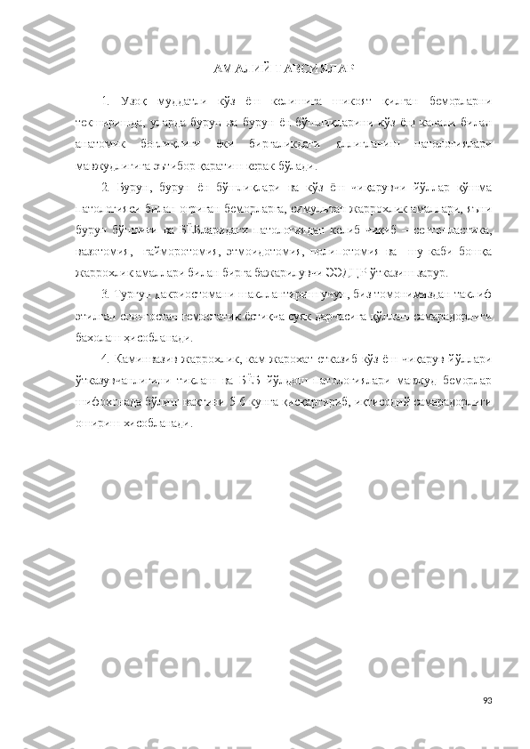 АМАЛИЙ ТАВСИЯЛАР
1.   Узоқ   муддатли   кўз   ёш   келишига   шикоят   қилган   беморларни
текширишда,   уларда   бурун   ва   бурун   ён   бўшлиқларини   кўз   ёш   канали   билан
анатомик   боғлиқлиги   ёки   биргаликдаги   яллиғланиш   патологиялари
мавжудлигига эътибор қаратиш керак бўлади.
2.   Бурун,   бурун   ён   бўшлиқлари   ва   кўз   ёш   чиқарувчи   йўллар   қўшма
патологияси билан оғриган беморларга, симультан жаррохлик амаллари, яъни
бурун   бўшлиғи   ва   БЁБларидаги   патологиядан   келиб   чиқиб   –   септопластика,
вазотомия,     гайморотомия,   этмоидотомия,   полипотомия   ва     шу   каби   бошқа
жаррохлик амаллари билан бирга бажарилувчи ЭЭДЦР ўтказиш зарур.
3. Турғун дакриостомани шакллантириш учун, биз томонимиздан таклиф
этилган спонгостан гемостатик ёстиқча суяк дарчасига қўллаш самарадорлиги
бахолаш ҳисобланади.
4. Каминвазив жаррохлик, кам жарохат етказиб  кўз ёш чиқарув йўллари
ўтказувчанлигини   тиклаш   ва   БЁБ   йўлдош   патологиялари   мавжуд   беморлар
шифохонада бўлиш вақтини 5-6 кунга қисқартириб, иқтисодий самарадорлиги
ошириш хисобланади.
93 