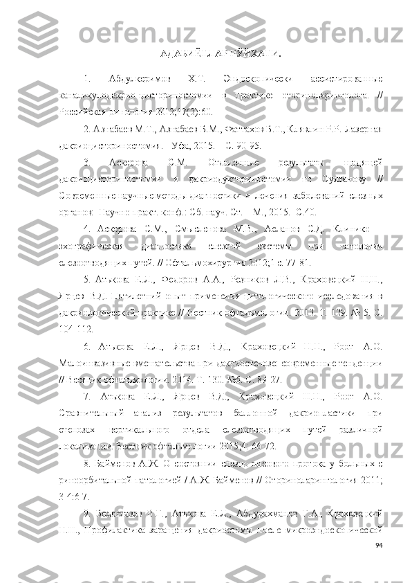 АДАБИЁТЛАР РЎЙХАТ И.
1.   А бд у л ке ри м о в   Х . Т .   Эн д о с к о п и ч ес к и   асс и с т и ро в а н ны е
к а н ал и к у л од а к р и о - ци с т о р и н о ст о м и и   в   пр ак т и ке   о т о р и но л а р и н г о л о г а.   / /
Р о с с ий с кая   р и н о ло г и я  2 012;1 7 ( 2 ) : 60 .
2. А зна б аев М. Т .,  А знабаев Б . М.,  Ф а т та х о в Б .Т ., К л яв л и н Р. Р . Ла з е р н а я
д а к р ио ци с т о р ин о с т о м и я .  - У ф а,  2 0 1 5 . –   С.   9 0 - 9 5 .
3.   А скерова   С.М.   О т д ален н ы е   р ез у ль таты   ща д я щ ей
д а к р и о ци ст о р и н о ст о м и и   и   д а к р ио д у кт о р и н о с т о м и и   п о   С у л тан о ву   / /
С о в р ем е н н ы е  н а у ч ны е мет од ы  ди а г н о с т и ки   и   л еч е ни я   з а бо л ев а н и й   сле з н ы х
о р г а но в :   Н а у ч н о - п р акт .  к о н ф . : С б .   н а у ч. Ст.   –   М.,   2 0 1 5 . -С . 4 0 .
4.   А скерова   С.М . ,   С м ы сле н о ва   М.В . ,   А слан о в   С.Д.   К ли н и ко   –
э х о г р а ф и ч еск а я   ди а г н о с т и ка   сле зно й   с и сте м ы   п р и   п а т о л о г и и
сле зо о т в о д ящ и х  п у тей.  / /  О фтал ь м о хи р у р г и я   2 01 2 ; 1   с.   7 7 - 81 .
5.   А т ь к о ва   Е . Л .,   Ф е д о ро в   А . А .,   Резн и к о в   Л . В.,   К р а хо в е ц к и й   Н . Н .,
Я рц ев   В.Д.   П ят и л ет н и й   оп ы т   при м е н е н и я   ц и т о л о г и чес к о г о   и ссле д о ва н и я   в
д а к р и о ло г и чес к о й   п р ак т и ке   / /   В ес т н и к   о фтал ь м о л о г ии .   2 01 3 .   Т .   129 .   №   5 .   С.
1 0 4 - 1 1 2 .
6.   А т ь к о ва   Е . Л .,   Я рц ев   В . Д.,   К р а хо в е ц к и й   Н . Н .,   Р оо т   А . О .
Мало и н ва з и в н ы е вмеша т ел ь ства  п р и  д акри о сте н о з е :  с о вр е ме нн ы е те н д е н ц и и
/ / Вест н и к  о фтал ь м о л о г ии .   2 01 4 .  Т .   1 3 0 .  № 6 .   С.  8 9 - 27.
7.   А т ь к о ва   Е . Л .,   Я р ц ев   В.Д.,   К р а х о ве цк и й   Н . Н .,   Р о о т   А . О .
С р ав н и те льны й   а н ализ   р ез у ль татов   б ал л о н н о й   д а к рио п л аст и ки   пр и
сте но зах   вер т и к ал ь н о г о   о т д ела   сле зо о т во д я щ и х   п у тей   р аз л и ч но й
л о ка л и зац и и . Вес т н и к  о фтал ь м о л о г и и   2 0 1 5 ; 4 :   6 6 - 7 2 .
8.   Байм е но в   А .Ж.   О   с о ст о я н и и   сле з н о - н о с о в о го   п р о т о к а   у   бо ль н ы х   с
р и н оо р б и та льно й  п ат о л о г и ей /   А .Ж. Байменов  / /   О т о р и но л а р ин г о ло г и я   2 01 1;
3 - 4 : 6 -7 .
9.   Бе л о г л азов   В . Г .,   А т ь к о ва   Е . Л .,   А бд у р а х ма н о в   Г . А .,   К р а хо в е ц к и й
Н . Н .,   П ро ф и л ак т и ка   з а р аще н и я   д а к р и о с т о мы   п о сле   м и к р о эндос к о пи ч ес к о й
94 
