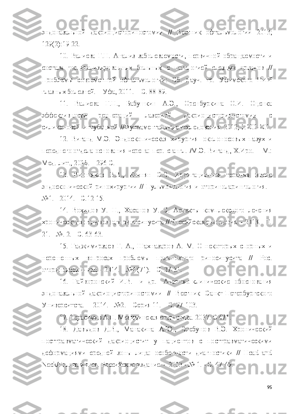 эндо н аза ль н о й   д ак р и о ц и с т о р и н о ст о м и и   / /   Вес т н и к   о ф т ал ь м о л о г и и   20 1 3 ;
1 2 9 ( 2 ) : 1 9 - 22.
10.   Ва л и ева   Г . Н .   А н а л и з   за б о л ева е м о с т и ,   п е р ви ч н о й   о б р ащ а ем о с т и   и
с о става   г о с пи та л и з и ро в а нн ы х   б о льны х   с   п ат ол о г и е й   сле зн ы х   о р г а но в   / /
Пр об л е мы   с о в р ем е н н о й   о фт а ль м о л о г и и :   С б .   н а у ч.   т р .   Уф и мск о го   НИ И
г л азн ы х  бо л е з н е й . –   У ф а,  20 11 .   –   С.  8 8 - 8 9 . 
11.   Ва л и ева   Г . Н .,   Бабушк и н   А . Э .,   О р е н б у р к ин а   О . И .   О ц е н ка
эффе к т и в н о с т и   р е оп е р а ц и й   л аз е р но й   д а к р и о ц и с т о ри н о ст о м и и   с
с и л и к о но вой   ин т у б а ци е й   / / Ф у нд ам е н та льн ы е  и ссле д о ва н и я.   2 012; 1 : 10 0 - 10 1 .
12.   В и г а н д   М. Э .   Э н д о скоп и чес к ая   х ир у р г и я   о к о л о н о с о в ы х   п аз у х   и
п е р е дн ег о  о т д ела   о с н о в а ни я   ч е р е п а:   п е р .   с   а н г л .   / М. Э .   В и г а нд ,   Х . И р о .   –   М.:
М е д .   л и т . ,  2 01 1 . –   29 6   С.
13.   Вишняков   В.В.,   Егинян   С.С.   Ирригационная   терапия   после
эндоскопической   ринохирургии   //   Пульмонология   и   оториноларингология.   -
№1. - 2014. - С.12-15.
14.   Вохидов   У.   Н.,   Хасанов   У.   С.   Аспекты   комплексного   лечения
хронического полипозного риносинусита // Российская ринология. - 2013. - Т.
21. - №. 2. - С. 63-63.
15.   Гаджимирзаев   Г.   А.,   Шахназаров   А.   М.   О   некоторых   спорных   и
нере шенных   вопросах   проблемы   полипозного   риносинусита   //   Рос.
оториноларин- гол. - 2014. - №4 (71). - С. 27-31.
16.   Г а й в о р о н с к и й   И .В.   [и   д р .]   А н ат о м о -к л и ни ч ес к и е   о б о с но в а н и я
э н д он а з ал ь н о й   д а к р ио ци с т о р ин о с т о м и и   / /   Вест н и к   С а н к т - П ет е р б у р гско г о
У н и ве р с и те т а.   –  2 014 . -  № 2 .   –   С е р и я   11 .   –   С.  9 7 - 10 3 .
17. Г е р ас и м о в  А . Н .   Ме д и ц и н с к ая ста т и с т и ка.  2 0 1 7 .   С  4 71 .
18.   Дав ы до в   Д.В.,   Ма н а к и н а   А . Ю .,   Стеб у но в   В. Э .   Х ро н и че с к и й
по ст т р ав м ат и чес к и й   д акри оц и стит   у   п а ци е н т о в   с   по с ттравма т и ч е ск и м и
д е ф о р м а ци я ми   с р е дн е й   з о н ы   л иц а :   о с о б е нн о сти   д и а г н о сти к и   / /   H e ad   a n d
N ec k /Г о л о ва   и   шея.   Р о с с и й с к о е и з д а н и е .   –  2 01 3   - №   1 . - С.  4 7 - 4 9 .
95 