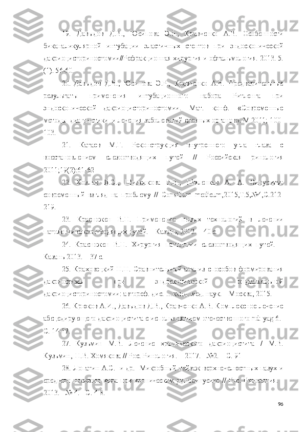 19.   Дав ы до в   Д.В.,   Юси п о ва   Э . Р.,   К р авче н ко   А .В.   О с об е н н о с т и
б и ка н а л и к у л я р н о й   ин т у б а ц и и   э л ас т и ч н ы х   сте н т о в   п р и   эндос к о пи ч ес к о й
д а к р ио ци с т о р ин о с т о м и и // Р е ф р а к ц и о нн ая   хи р у р г и я   и   о фта л ь м о л о г и я.   2 013 .   5 .
( 1 ).  5 6 - 60.
20.   Дав ы до в   Д.В.,   Юс и по ва   Э . Р.,   К р авч е н к о   А .В.   Пр е д в а р и те л ь ны е
р ез у ль таты   п р и м е н е н и я   ин т у б а ц ио н н о г о   н а б о р а   Р и т л е н га   п р и
эндос к о пи ч ес к о й   д а к р ио ци с т о р ин о с т о м и и .   Мат.   к о н ф.   « С о в р ем е н н ы е
ме т о д ы   д и а г н о ст и ки   и  л ечения з а бо л ев а н и й   с л ез н ы х   о р га н о в » .   М 20 11 ;   1 0 0 -
1 0 3 .
21.   Катаев   М.Г.   Р е к о н ст р у к ц и я   вн у т р е н н е г о   у г л а   г л аза   с
вос с т а но в л е н и ем   сле з оо т в о д я щ и х   п у т ей   / /   Р о сс и й с к ая   рин о л о г и я
2 01 1 ;1 9 ( 2 ) :6 1 - 6 2
22.   К о з л о в   В.С . ,   Ш и л е н к о ва   В.В . ,   Ш и л е н к о в   А .   А .   С ин у с и ты:
с о в р е м е нны й   в з г л яд   на   п ро б л е м у   / /   C o n s i li u m   m e di c um , 20 1 5 , T . 5 , №4 ,С . 2 1 2 -
2 1 9 .
23.   К р а с н о ж е н   В. Н .   П ри м е н е ни е   н о в ы х   те х н о л о г и й   в   л ечении
п ат о л о г и и сле з оо т в о д я щ и х   п у т е й .   –   Каз а н ь ,  2 0 12 . –   4 0   с.
24.   К р а с н о ж е н   В. Н .   Х ир у р г и я   п а т о ло г и и   сле з оо т в о д я щ и х   п у тей.   –
Казань   2 013 .   –  3 7   с. 
25.   К р а хо в е ц к и й   Н . Н .   С р ав н и те льн ы й   а н ализ   с п о с о б о в   ф ор м и ро в а ни я
д а к р и о с т о м ы   п р и   э н д о с к о пи ч ес к о й   э н д о н аза льно й
д а к р и о ци с т о р и н о ст о м и и : автореф.  д и с.   … к а н д .   ме д .   н а у к. –   М о с к ва,   201 5 .
26. К р ю к о в   А . И ., Д а вы д о в Д.В., К р а в че н к о   А .В.   К о м пл екс н о е   л е че н и е
а б с ц е ди р у ю щего  д акри оц и сти т а с  и с по ль зов а н и ем  о те ч естве н но г о  n d:  y ag  6 . -
С.  1 4 - 1 7 .
27.   К у з ь мин   М.В.   Лечен и е   х ро ни ч ес к о г о   д а к р ио ци с т и та   /   М . В.
К у з ь ми н ,   Н .В.  Х о мя к о ва  / /   Р о с.   Р и но л о г и я.   –   2 01 7 . -  № 2 . –   С.  9 1
28. Лопатин А.С. [и др.] Микробный пейзаж верхнечелюстных пазух и
среднего   носового   хода   при   хроническом   риносинусите   //   Рос.   Ринология.   -
2013. - № 4. - С. 4-8.
96 