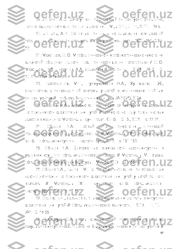 29. Ло п а т и н   А .С.   Сви с т у шк и н   В. Н .   О ст ры й   р ин о с и н у с и т:   эт и о л о г и я,
п а т о г е н ез,  ди а г н о с т и ка и   п р и нц и п ы   л е ч е н и я.   –   М.,  ЛО Р ЦЕ Н Т Р,   20 11 .   –   2 8   с.
30.   Лопырь,   А.В.   Основные   принципы   использования   комплексной
терапии   поли позного   риносинуста   //Междунар.   мед.   журн.-2010.-№4.-С.59-
63.
31. Мезенцева О.Ю. Морфологические и морфометрические изменения
слизистой   оболочки   полости   носа   при   искривлении   перегородки   /   О.Ю.
Мезенцева,  В.С.  Пискунов,  А.А.  Должиков  //  Рос.  ринол.  -   2005.  -  №   2.  -  С.
30-31. -ISSN 0869-5474.
32.   Насретдинова   М.Т.,   Нурмухамедов   Ф.А.,   Хушвакова   Н.Ж.,
Диагностика   антиоксидантной   системы   у   детей   с   хроническим   гнойным
риносинуситом //  Проблема биологии и медицины № 3 (96), 2017.
33.   О б о до в   В. А .   Бо р з е н к о ва   Е .С.   Ла з е р н ая   х и р у р г и я   в   л еч е н и и
н е п р ох о д и м о сти   сле з оо т в о д я щ и х   п у тей   / /   П ри ме н е н и е   по л у п р о в о д ни к о в ы х
л азе р о в в ме д и ц ин е :   Ма т е р и а л ы   на у ч . - пр а кт.   К он ф. –   С П б .,   2 0 06 .   –   с.   3 3 - 3 4 .
34.   О б о до в   В. А .   П е р вый   о пы т   п р и ме н е н и я   оп т и ч ес к о й
т р а н ск а н ал и к у л я рн о й   д а к р и о э н д о с к о п и и   / /   М ат е ри а л ы   IV   Е вр о - А зи а тск о й
к о н ф. По фтал ь м о хи р у р г ии .   –   Е кат е р и нб у р г,  2013 .   –   с.  15 1 - 15 2 .
35.   О б о до в   В. А .   С о в р ем е н н ы е   в о з м о ж но с т и   д а к р ио х и р у р г и и   в
у слови я х   к р у пн о го   о фтал ь м о л о г и ч ес к о г о   ц е н т р а   / /   Мат е р и а л ы   V II   с ъ езда
о фтал ь м о л о г о в  р ес п у б л и к и   Б елар у сь.   –   М и н ск,  2 0 07 .   –   С.  4 4 6 - 4 51 .
36. О б о до в В. А ., Рыл о в  П .М.  Н аш  о п ы т з о н д и р о в а н и я  п р и в р о ж д е н ны х
д а к р ио ци с т и т а х   и   н е пр о хо ди м о с т и   сле з оо т в о д я щ и х   п у тей   у   д етей   р а нн ег о
воз р а ста   / /   Ма т е р и а л ы   X III   н а у ч . - п р ак т .   к о н ф.   о фтал ь м о л о г о в . -
Е кате р и н б у р г,  2 00 6 . –   с.  6 1 - 65.
37. О р л о ва   Е . И ., Дав ы д о в Д.В.  Ла к р и ма ль ны е   и м п л а н т а ты в   х ир у р г и и
сле з оо т в о д я щ и х   п у тей   / /   О фтал ь м о л о г и чес к и е   ве д о м о сти.   -   20 1 7 .   -   Т .   10 .   -
№ 4 . - С.  4 8 - 5 5 .
38.   Палажук,   О.А.   Роль   компьютерной   томографии   в   оценке
результатов хирургического лечения больных хроническим риносинуситом //
97 