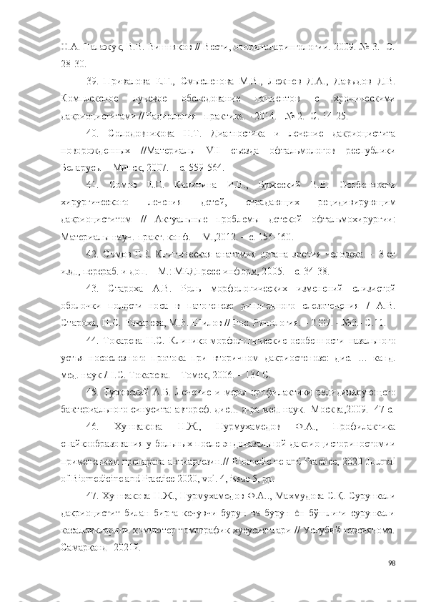 О.А. Палажук, В.В. Вишняков // Вести, оториноларингологии.-2009.-№ 3. -С.
28-30.
39.   П ри ва л о ва   Е .Г.,   Смысле н о ва   М.В . ,   Ле ж н ев   Д. А .,   Дав ы д о в   Д.В.
К о мпл е к с но е   л у чев о е   о б сле д о в а ни е   п а ц и е н т о в   с   хр он и че с к и м и
д акри оц и сти т ами  / / Ра д ио л о г и я   -  п р ак т и ка .  -  2 0 1 4 . - №   2 .- С.   1 4 - 2 5 .
40.   С о лод о в н и к о ва   Н . Т .   Д и аг н о с т и ка   и   леч е ни е   д а к р и о ц и с т и та
н о в о ро ж д е н ны х   / /Мате р и а л ы   V II   с ъ езда   о фтал ь м о л о г о в   р ес п у б л и ки
Бе л а р у сь.   –   М ин с к,   2 00 7 .   – с.   5 5 9 - 5 6 4 .
41.   С о м о в   Е . Е .   Ка л инин а   И .В . ,   Бр ж е с к и й   В.В.   О с об е н н о с т и
х и р у р г и ч ес к о г о   л ечения   д е т е й ,   с т р а д аю щи х   р е ц и д и в и рую щим
д а к р ио ци с т и т о м   / /   А кт у ал ь ны е   п ро б л емы   д ет с к о й   о фт а ль м ох ир у р г и и :
Мат е р и алы  н а у ч . - пр акт .  к о н ф .  -  М. , 2 01 2 . –   с.  15 6 - 16 0 .
42.   С о м о в   Е . Е .   К л ин и чес к а я   а н ат о м и я   о р г а н а   з р е н и я   че л о века.   –   3 -ет
и зд.,  п е р е р а б .   и   д оп .   –   М . :   М Е Д п р е с с - и н ф о р м ,   2 0 05 .   –   с.  3 4 - 3 8 .
43.   Ста р о х а   А .В.   Р о л ь   м о р ф о л о г и че с к и х   и змен е н и й   сли з и с т о й
о б о ло ч к и   п о л о с т и   но с а   в   п ат о г е н езе   р и н о г е н н о г о   сле з о т е че н и я   /   А .В.
Ста р о х а,   Н .С.   Т о ка р ев а , М.В.   Шилов   / /   Р о с.   Р и н о л о г и я. –   20 07 . -   №2 .- С . 11 .
44.   Т о к а р ева   Н .С.   К л и н и к о - м о р ф о л о г и ч е ск и е   о с о б е нн о сти   н аза льн о го
у ст ь я   но с о сле з н о го   пр о т о ка   п р и   в то р и ч н о м   д акри о сте н о з е :   д и с.   …   ка н д .
м е д . на у к   / Н .С.   Т о ка р ева.   –   То мск,  2 0 0 6 . –   1 3 4   С.
45.   Т у ро вс к и й   А . Б .   Лече н и е   и   м е р ы   п р о ф и л ак т и ки   р е ци ди в ир у ю ще г о
б акт е р и ал ь н о го   с ин у с и та:   авт о р еф.  д и с …  д - р а м е д .   н а у к. -М о ск в а, 2 0 0 9 .  - 4 7   с.
46.   Хушвакова   Н.Ж.,   Нурмухамедов   Ф.А.,   Профилактика
спайкообразования  у больн ых после эндоназальной дакриоцисториностомии
применением  препарата антиадгезин. //   Biomedicine and Practice, 2020   Journal
of Biomedicine and Practice 2020, vol . 4,  issue  5, pp.
47. Хушвакова Н.Ж., Нурмухамедов Ф.А.., Махмудова С.Қ. Сурункали
дакриоцистит   билан   бирга   кечувчи   бурун   ва   бурун   ён   бўшлиғи   сурункали
касалликларини компютер томографик хусусиятлари // Услубий тавсиянома.
Самарқанд -2021й.
98 