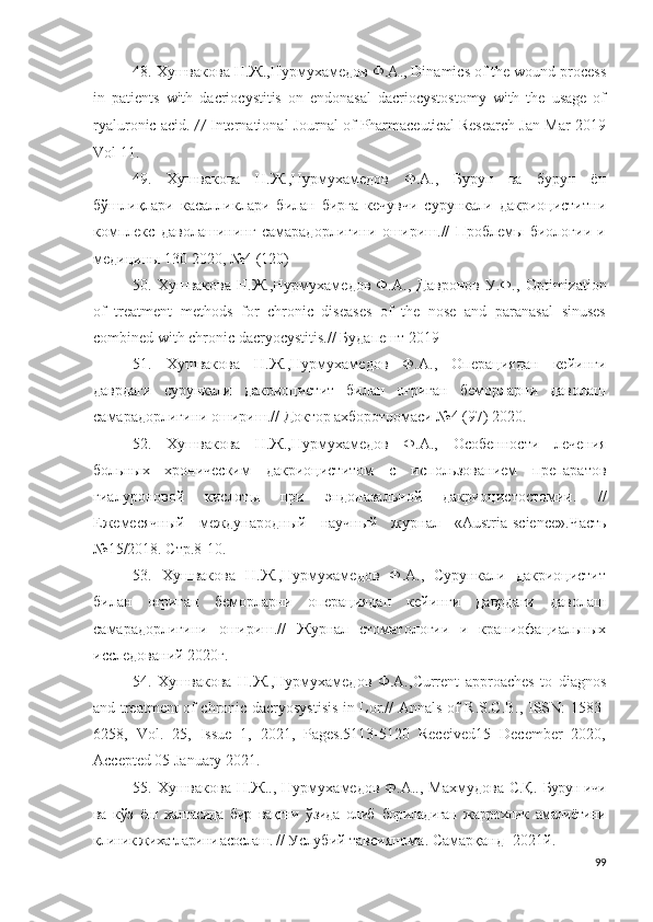 48. Хушвакова Н.Ж., Нурмухамедов   Ф . А . ,  Dinamics of the wound process
in   patients   with   dacriocystitis   on   endonasal   dacriocystostomy   with   the   usage   of
ryaluronic acid .   //  International Journal of Pharmaceutical Research Jan-Mar 2019
Vol 11 .
49.   Хушвакова   Н.Ж.,Нурмухамедов   Ф.А.,   Бурун   ва   бурун   ён
бўшлиқлари   касалликлари   билан   бирга   кечувчи   сурункали   дакриоциститни
комплекс   даволашининг   самарадорлигини   ошириш.//   Проблемы   биологии   и
медицины 130 2020, №4 (120)
50.   Хушвакова   Н.Ж.,Нурмухамедов   Ф.А.,   Давронов   У.Ф.,   Optimization
of   treatment   methods   for   chronic   diseases   of   the   nose   and   paranasal   sinuses
combined with chronic dacryocystitis.//  Будапешт 2019
51.   Хушвакова   Н.Ж.,Нурмухамедов   Ф.А.,   Операциядан   кейинги
даврдаги   сурункали   дакриоцистит   билан   оғриган   беморларни   даволаш
самарадорлигини ошириш.//  Доктор ахборотномаси №4 (97) 2020.
52.   Хушвакова   Н.Ж.,Нурмухамедов   Ф.А.,   Особенности   лечения
больных   хроническим   дакриоциститом   с   использованием   препаратов
гиалуроновой   кислоты   при   эндоназальной   дакриоцистостомии .   //
Ежемесячный   международный   научный   журнал   « Austria - science ».Часть
№15/2018. Стр.8-10 .
53.   Хушвакова   Н.Ж.,Нурмухамедов   Ф.А.,   Сурункали   дакриоцистит
билан   оғриган   беморларни   операциядан   кейинги   даврдаги   даволаш
самарадорлигини   ошириш.//   Журнал   стоматологии   и   краниофациальных
исследований 2020г.
54.   Хушвакова   Н.Ж.,Нурмухамедов   Ф.А., Current   approaches   to   diagnos
and treatment of chronic dacryosystisis in Lor.//   Annals of R.S.C.B., ISSN: 1583-
6258,   Vol.   25,   Issue   1,   2021,   Pages.5113-5120   Received15   December   2020,
Accepted 05 January 2021 .
55. Хушвакова  Н.Ж..,  Нурмухамедов  Ф.А..,  Махмудова  С.Қ.   Бурун ичи
ва   к ўз   ёш   халтасида   бир   вақтни   ўзида   олиб   бориладиган   жаррохлик   амалиётини
клиник жихатларини асослаш.  // Услубий тавсиянома. Самарқанд -2021й.
99 