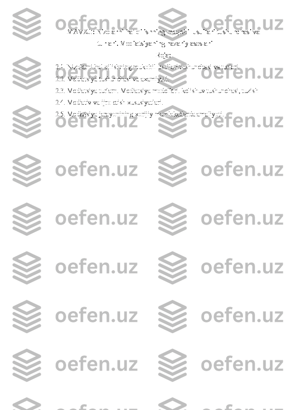 MAVZU:  Nizolarni   hal   qilishning   muqobil   usullari   tushunchasi   va
turlari . Mediatsiyaning nazariy asoslari
Reja:
2.1. Nizolarni hal qilishning mukobil usullari tushunchasi va turlari.
2.2. Mediatsiya tushunchasi va axamiyati.
2.3. Mediatsiya turlarn. Mediatsiya modellari. kelishuv tushunchasi, tuzish
2.4. Mediativ va ijro etish xususiyatlari.
2.5. Mediatsiya jarayonining xorijiy mamlakatlarda amaliyoti. 