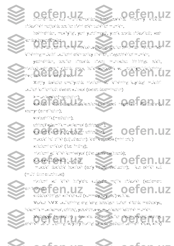 to‘rtinchidan,   sud   muhokamasidan   farqli   ravishda   norasmiy   shaklda
o‘tkazilishi natijasida taraflar o‘zini erkin tutishlari mumkin,
beshinchidan,   maxfiyligi,   yani   yuritilmaydi,   yopik   tarzda   o‘tkaziladi;   xech
kanday bayonnomalar
oltinchidan, taomillarning moslashuvchanligi taraflar tomonidan nizolarni xal
kilishning mukobil usullarini erkin tanlay olishlari, o‘zgartirishlari mumkin;
yettinchidan,   taraflar   o‘rtasida   o‘zaro   munosabat   bir-biriga   rakib,
nizolashuvchi   taraf   sifatida   emas,   balki   xamkorlik   va   urtoklik   alokalarining
rivojlanishi bilan belgilanadi.
Xorijiy   davlatlar   amaliyotida   nizolarni   xal   kilishning   kuyidagi   mukobil
usullari ko‘llaniladi: ekspert xulosasi (expert determination)
> muzokaralar (negotiation); 
vositachi   ishtirokidagi   muzokaralar   (facilitated   negotiation   /facilitation),
spamyn (conciliation);
vositachilik (mediation);
arbitraj/ xakamlik muxokamasi (arbitration);
vositachilik-arbitraj (mediation-arbitration);
mustakil hal qilish (adjudication). kichik-protsess (mini-trial)
xolatlarni aniklash (fact finding);
 nizolarni xal kilish komissiyasi (dispute review boards);
xususiy sud (private judging).
  mustakil   dastlabki   baxolash   (early   neutral   evaluation);   -   kup   eshikli   sud
(multi-door courthouse)
nizolarni   xal   kilish   bo‘yicha   sudgacha   majlis   o‘tkazish   (settlement
conference);
soddalashtirilgan xolislar sudi (summary jury trial) va b.ka. 
Mazkur   NMX   usullarining   eng   keng   tarqalgan   turlari   sifatida   mediatsiya,
hakamlik muxokamasi, arbitraj, yarashtiruv va muzokarani keltirish mumkin.
Mediatsiya   (mediation)   -   bevosita   nizoni   taraflar   o‘zaro   makbul   karorga
erishishi  uchun  ularning  ixtiyoriy  roziligi   asosida   mediator   uchinchi   shaxs,   xolis) 