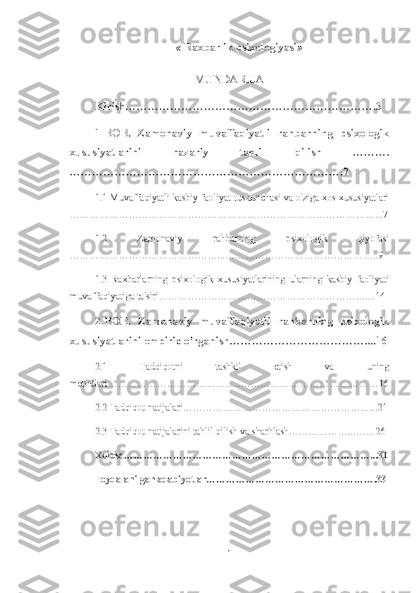 «   Raxbarlik psixologiyasi »
MUNDARIJA
Kirish………………………………………………………….3
1-BOB.   Zamonaviy   muvaffaqiyatli   rahbarning   psixologik
xususiyatlarini   nazariy   tahlil   qilish   ……….
……………………………………………………………….7
1.1 Muvaffaqiyatli kasbiy faoliyat tushunchasi va o'ziga xos xususiyatlari
…………………………………………………………………………………...7
1.2   Zamonaviy   rahbarning   psixologik   qiyofasi
………………………………………...………………………………………..9
1.3   Raxbarlarning   psixologik   xususiyatlarining   ularning   kasbiy   faoliyati
muvaffaqiyatiga ta'siri………………………………………………………....14
2-BOB.   Zamonaviy   muvaffaqiyatli   rahbarning   psixologik
xususiyatlarini empiric o’rganish………………………………....16
2.1   Tadqiqotni   tashkil   etish   va   uning
metodlari…………………………………..……………………………………16
2.2 Tadqiqot natijalari…………………………………………………...21
2.3 Tadqiqot natijalarini tahlil qilish va sharhlash………………..….…26
Xulosa…………………………………………………………………...30
Foydalanilgan adabiyotlar…………………………………………….33
1 