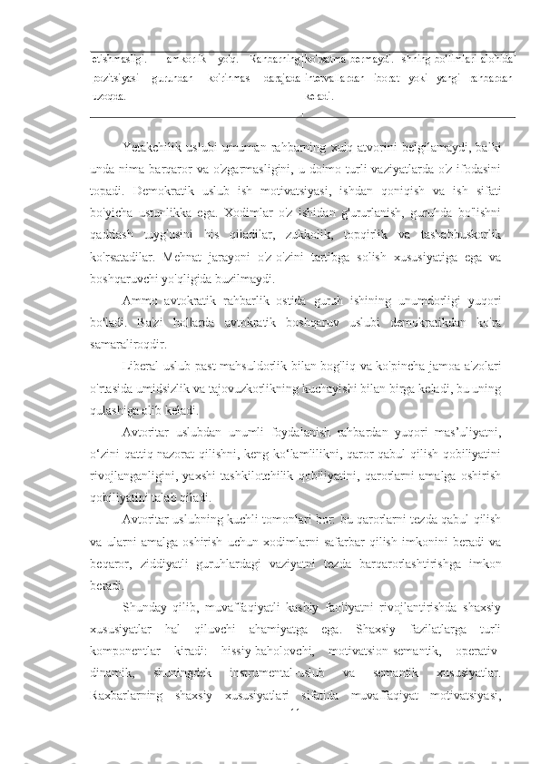 etishmasligi.   Hamkorlik   yo'q.   Rahbarning
pozitsiyasi   guruhdan   ko'rinmas   darajada
uzoqda. ko'rsatma   bermaydi.   Ishning   bo'limlari   alohida
intervallardan   iborat   yoki   yangi   rahbardan
keladi.
Yetakchilik   uslubi   umuman   rahbarning   xulq-atvorini   belgilamaydi,   balki
unda nima barqaror  va o'zgarmasligini,  u doimo turli  vaziyatlarda o'z ifodasini
topadi.   Demokratik   uslub   ish   motivatsiyasi,   ishdan   qoniqish   va   ish   sifati
bo'yicha   ustunlikka   ega.   Xodimlar   o'z   ishidan   g'ururlanish,   guruhda   bo'lishni
qadrlash   tuyg'usini   his   qiladilar,   zukkolik,   topqirlik   va   tashabbuskorlik
ko'rsatadilar.   Mehnat   jarayoni   o'z-o'zini   tartibga   solish   xususiyatiga   ega   va
boshqaruvchi yo'qligida buzilmaydi. 
Ammo   avtokratik   rahbarlik   ostida   guruh   ishining   unumdorligi   yuqori
bo'ladi.   Ba'zi   hollarda   avtokratik   boshqaruv   uslubi   demokratikdan   ko'ra
samaraliroqdir. 
Liberal uslub past  mahsuldorlik bilan bog'liq va ko'pincha jamoa a'zolari
o'rtasida umidsizlik va tajovuzkorlikning kuchayishi bilan birga keladi, bu uning
qulashiga olib keladi. 
Avtoritar   uslubdan   unumli   foydalanish   rahbardan   yuqori   mas’uliyatni,
o‘zini qattiq nazorat qilishni, keng ko‘lamlilikni, qaror qabul qilish qobiliyatini
rivojlanganligini,   yaxshi   tashkilotchilik   qobiliyatini,   qarorlarni   amalga   oshirish
qobiliyatini talab qiladi. 
Avtoritar uslubning kuchli tomonlari bor: bu qarorlarni tezda qabul qilish
va   ularni   amalga   oshirish   uchun   xodimlarni   safarbar   qilish   imkonini   beradi   va
beqaror,   ziddiyatli   guruhlardagi   vaziyatni   tezda   barqarorlashtirishga   imkon
beradi. 
Shunday   qilib,   muvaffaqiyatli   kasbiy   faoliyatni   rivojlantirishda   shaxsiy
xususiyatlar   hal   qiluvchi   ahamiyatga   ega.   Shaxsiy   fazilatlarga   turli
komponentlar   kiradi:   hissiy-baholovchi,   motivatsion-semantik,   operativ-
dinamik,   shuningdek   instrumental-uslub   va   semantik   xususiyatlar.
Raxbarlarning   shaxsiy   xususiyatlari   sifatida   muvaffaqiyat   motivatsiyasi,
11 