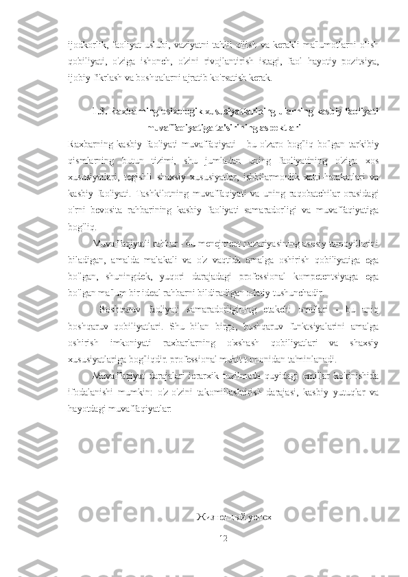 ijodkorlik,   faoliyat   uslubi,   vaziyatni   tahlil   qilish   va   kerakli   ma'lumotlarni   olish
qobiliyati,   o'ziga   ishonch,   o'zini   rivojlantirish   istagi,   faol   hayotiy   pozitsiya,
ijobiy fikrlash va boshqalarni ajratib ko'rsatish kerak. 
1.3. Raxbarning psixologik xususiyatlarining ularning kasbiy faoliyati
muvaffaqiyatiga ta'sirining aspektlari
Raxbarning   kasbiy   faoliyati   muvaffaqiyati   -   bu   o'zaro   bog'liq   bo'lgan   tarkibiy
qismlarning   butun   tizimi,   shu   jumladan   uning   faoliyatining   o'ziga   xos
xususiyatlari,   tegishli   shaxsiy   xususiyatlar,   ishbilarmonlik   xatti-harakatlari   va
kasbiy   faoliyati.   Tashkilotning   muvaffaqiyati   va   uning   raqobatchilar   orasidagi
o'rni   bevosita   rahbarining   kasbiy   faoliyati   samaradorligi   va   muvaffaqiyatiga
bog'liq. 
Muvaffaqiyatli rahbar - bu menejment nazariyasining asosiy tamoyillarini
biladigan,   amalda   malakali   va   o'z   vaqtida   amalga   oshirish   qobiliyatiga   ega
bo'lgan,   shuningdek,   yuqori   darajadagi   professional   kompetentsiyaga   ega
bo'lgan ma'lum bir ideal rahbarni bildiradigan odatiy tushunchadir.
  Boshqaruv   faoliyati   samaradorligining   etakchi   omillari   -   bu   aniq
boshqaruv   qobiliyatlari.   Shu   bilan   birga,   boshqaruv   funktsiyalarini   amalga
oshirish   imkoniyati   raxbarlarning   o'xshash   qobiliyatlari   va   shaxsiy
xususiyatlariga bog'liqdir. professional muhit tomonidan ta'minlanadi. 
Muvaffaqiyat   darajalari   ierarxik   tuzilmada   quyidagi   omillar   ko'rinishida
ifodalanishi   mumkin:   o'z-o'zini   takomillashtirish   darajasi,   kasbiy   yutuqlar   va
hayotdagi muvaffaqiyatlar:
Жизненный успех
12 