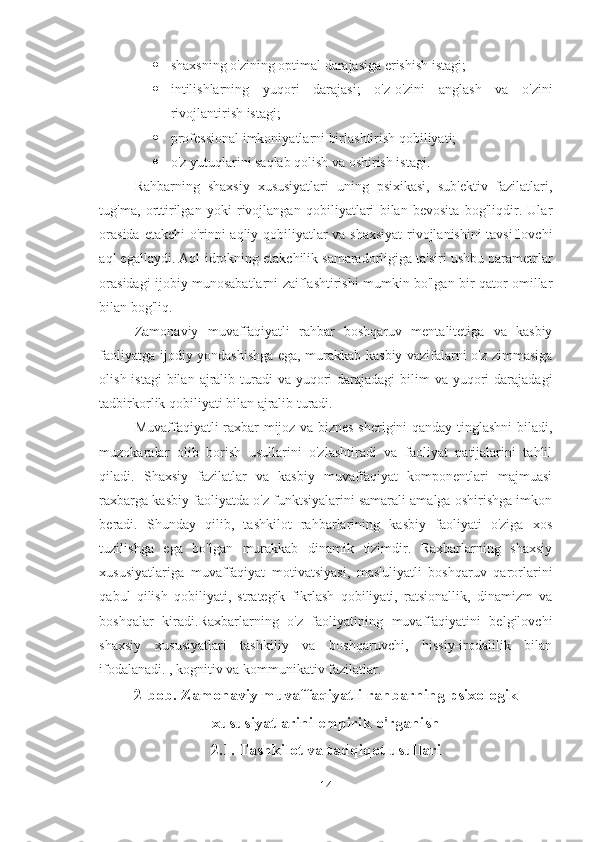  shaxsning o'zining optimal darajasiga erishish istagi; 
 intilishlarning   yuqori   darajasi;   o'z-o'zini   anglash   va   o'zini
rivojlantirish istagi;
 professional imkoniyatlarni birlashtirish qobiliyati; 
 o'z yutuqlarini saqlab qolish va oshirish istagi. 
Rahbarning   shaxsiy   xususiyatlari   uning   psixikasi,   sub'ektiv   fazilatlari,
tug'ma,   orttirilgan   yoki   rivojlangan   qobiliyatlari   bilan   bevosita   bog'liqdir.   Ular
orasida etakchi o'rinni aqliy qobiliyatlar va shaxsiyat  rivojlanishini tavsiflovchi
aql egallaydi. Aql-idrokning etakchilik samaradorligiga ta'siri ushbu parametrlar
orasidagi ijobiy munosabatlarni zaiflashtirishi mumkin bo'lgan bir qator omillar
bilan bog'liq. 
Zamonaviy   muvaffaqiyatli   rahbar   boshqaruv   mentalitetiga   va   kasbiy
faoliyatga ijodiy yondashishga ega, murakkab kasbiy vazifalarni o'z zimmasiga
olish istagi  bilan  ajralib turadi  va yuqori  darajadagi  bilim  va yuqori  darajadagi
tadbirkorlik qobiliyati bilan ajralib turadi. 
Muvaffaqiyatli raxbar mijoz va biznes sherigini qanday tinglashni biladi,
muzokaralar   olib   borish   usullarini   o'zlashtiradi   va   faoliyat   natijalarini   tahlil
qiladi.   Shaxsiy   fazilatlar   va   kasbiy   muvaffaqiyat   komponentlari   majmuasi
raxbarga kasbiy faoliyatda o'z funktsiyalarini samarali amalga oshirishga imkon
beradi.   Shunday   qilib,   tashkilot   rahbarlarining   kasbiy   faoliyati   o'ziga   xos
tuzilishga   ega   bo'lgan   murakkab   dinamik   tizimdir.   Raxbarlarning   shaxsiy
xususiyatlariga   muvaffaqiyat   motivatsiyasi,   mas'uliyatli   boshqaruv   qarorlarini
qabul   qilish   qobiliyati,   strategik   fikrlash   qobiliyati,   ratsionallik,   dinamizm   va
boshqalar   kiradi.Raxbarlarning   o'z   faoliyatining   muvaffaqiyatini   belgilovchi
shaxsiy   xususiyatlari   tashkiliy   va   boshqaruvchi,   hissiy-irodalilik   bilan
ifodalanadi. , kognitiv va kommunikativ fazilatlar.
2-bob. Zamonaviy muvaffaqiyatli rahbarning psixologik
xususiyatlarini empirik o'rganish 
2.1. Tashkilot va tadqiqot usullari  
14 