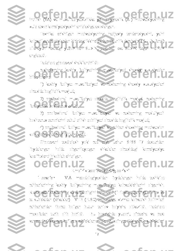 intilish   (SA)   va   muvaffaqiyatsizlikka   yo'l   qo'ymaslik   (AI)   motivatsiyasining
xulq-atvor korrelyatsiyasini aniqlashga asoslangan. 
Texnika   erishilgan   motivatsiyaning   natijaviy   tendentsiyasini,   ya'ni
ko'rsatilgan motivlardan birining ikkinchisidan ustunlik darajasini (SU-IN farqi)
o'lchaydi.   Testdagi   yuqori   ball   SU>IN,   past   ball   esa   SU>IN   degan   ma'noni
anglatadi. 
Tadqiqot gipotezasi shakllantirildi: 
raxbarlarning   kasbiy   faoliyatining   muvaffaqiyati   shaxsiy   xususiyatlar
bilan bog'liq: 
1)   kasbiy   faoliyat   muvaffaqiyati   va   raxbarning   shaxsiy   xususiyatlari
o'rtasida bog'liqlik mavjud; 
2)   professional   muvaffaqiyat   o'rtasida   bog'liqlik   mavjud.   raxbarning
faoliyati va boshqaruv uslubi, 
3)   professional   faoliyat   muvaffaqiyati   va   raxbarning   mas'uliyatli
boshqaruv qarorlarini qabul qilish qobiliyati o'rtasida bog'liqlik mavjud; 
4)   professional   faoliyat   muvaffaqiyati   va   rahbar   shaxsining   motivatsion
sohasi o'rtasida bog'liqlik mavjud. 
Gipotezani   tasdiqlash   yoki   rad   etish   uchun   SPSS   17   dasturidan
foydalangan   holda   o'rganilayotgan   shkalalar   o'rtasidagi   korrelyatsiya
koeffitsienti hisoblab chiqilgan.
Empirik tadqiqotlarning borishi
1-bosqich   -   V.A   metodologiyasidan   foydalangan   holda   tashkilot
rahbarlarining   kasbiy   faoliyatining   muvaffaqiyat   ko'rsatkichlarini   o'rganish.
Rozanova "Raxbarning samaradorligini baholash" (1-ilovaga qarang). So'rov 99
ta   sub'ektdan   (erkaklar)   -   VTB   (PJSC)   mijozlarga   xizmat   ko'rsatish   bo'limlari
rahbarlaridan   iborat   bo'lgan   butun   tanlov   bo'yicha   o'tkazildi.   Tadqiqot
masofadan   turib   olib   borildi.     Bu   bosqichda   yuqori,   o‘rtacha   va   past
samaradorlikka ega bo‘lgan sub’ektlar aniqlandi, so‘ngra ikki guruh sub’ektlari
17 