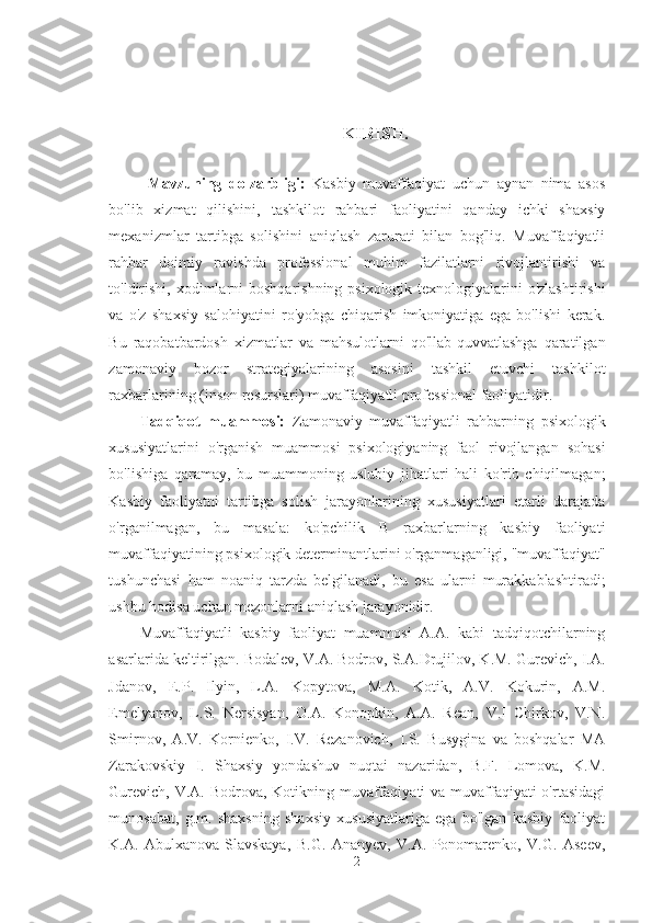 KIRISH.
Mavzuning   dolzarbligi:   Kasbiy   muvaffaqiyat   uchun   aynan   nima   asos
bo'lib   xizmat   qilishini,   tashkilot   rahbari   faoliyatini   qanday   ichki   shaxsiy
mexanizmlar   tartibga   solishini   aniqlash   zarurati   bilan   bog'liq.   Muvaffaqiyatli
rahbar   doimiy   ravishda   professional   muhim   fazilatlarni   rivojlantirishi   va
to'ldirishi, xodimlarni boshqarishning psixologik texnologiyalarini o'zlashtirishi
va   o'z   shaxsiy   salohiyatini   ro'yobga   chiqarish   imkoniyatiga   ega   bo'lishi   kerak.
Bu   raqobatbardosh   xizmatlar   va   mahsulotlarni   qo'llab-quvvatlashga   qaratilgan
zamonaviy   bozor   strategiyalarining   asosini   tashkil   etuvchi   tashkilot
raxbarlarining (inson resurslari) muvaffaqiyatli professional faoliyatidir.
Tadqiqot   muammosi:   Zamonaviy   muvaffaqiyatli   rahbarning   psixologik
xususiyatlarini   o'rganish   muammosi   psixologiyaning   faol   rivojlangan   sohasi
bo'lishiga   qaramay,   bu   muammoning   uslubiy   jihatlari   hali   ko'rib   chiqilmagan;
Kasbiy   faoliyatni   tartibga   solish   jarayonlarining   xususiyatlari   etarli   darajada
o'rganilmagan,   bu   masala:   ko'pchilik   B   raxbarlarning   kasbiy   faoliyati
muvaffaqiyatining psixologik determinantlarini o'rganmaganligi, "muvaffaqiyat"
tushunchasi   ham   noaniq   tarzda   belgilanadi,   bu   esa   ularni   murakkablashtiradi;
ushbu hodisa uchun mezonlarni aniqlash jarayonidir.
Muvaffaqiyatli   kasbiy   faoliyat   muammosi   A.A.   kabi   tadqiqotchilarning
asarlarida keltirilgan. Bodalev, V.A. Bodrov, S.A.Drujilov, K.M. Gurevich, I.A.
Jdanov,   E.P.   Ilyin,   L.A.   Kopytova,   M.A.   Kotik,   A.V.   Kokurin,   A.M.
Emelyanov,   L.S.   Nersisyan,   O.A.   Konopkin,   A.A.   Rean,   V.I   Chirkov,   V.N.
Smirnov,   A.V.   Kornienko,   I.V.   Rezanovich,   I.S.   Busygina   va   boshqalar   MA
Zarakovskiy   I.   Shaxsiy   yondashuv   nuqtai   nazaridan,   B.F.   Lomova,   K.M.
Gurevich, V.A. Bodrova, Kotikning muvaffaqiyati  va muvaffaqiyati o'rtasidagi
munosabat,   g.m.   shaxsning   shaxsiy   xususiyatlariga   ega   bo'lgan   kasbiy   faoliyat
K.A.   Abulxanova-Slavskaya,   B.G.   Ananyev,   V.A.   Ponomarenko,   V.G.   Aseev,
2 