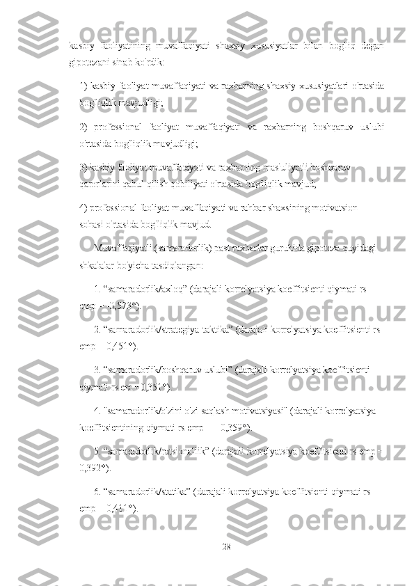 kasbiy   faoliyatining   muvaffaqiyati   shaxsiy   xususiyatlar   bilan   bog'liq   degan
gipotezani sinab ko'rdik:
1) kasbiy faoliyat muvaffaqiyati va raxbarning shaxsiy xususiyatlari o'rtasida
bog'liqlik mavjudligi;
2)   professional   faoliyat   muvaffaqiyati   va   raxbarning   boshqaruv   uslubi
o'rtasida bog'liqlik mavjudligi;
3) kasbiy faoliyat muvaffaqiyati va raxbarning mas'uliyatli boshqaruv 
qarorlarini qabul qilish qobiliyati o'rtasida bog'liqlik mavjud;
4) professional faoliyat muvaffaqiyati va rahbar shaxsining motivatsion 
sohasi o'rtasida bog'liqlik mavjud.  
Muvaffaqiyatli (samaradorlik) past raxbarlar guruhida gipoteza quyidagi 
shkalalar bo'yicha tasdiqlangan:
1. “samaradorlik/axloq” (darajali korrelyatsiya koeffitsienti qiymati rs 
emp = -0,573*).
2. “samaradorlik/strategiya-taktika” (darajali korrelyatsiya koeffitsienti rs 
emp = 0,451*).
3. “samaradorlik/boshqaruv uslubi” (darajali korrelyatsiya koeffitsienti 
qiymati rs em =0,351*).
4. "samaradorlik/o'zini o'zi saqlash motivatsiyasi" (darajali korrelyatsiya 
koeffitsientining qiymati rs emp = - 0,359*).
5. “samaradorlik/ratsionallik” (darajali korrelyatsiya koeffitsienti rs emp =
0,392*).
6. “samaradorlik/statika” (darajali korrelyatsiya koeffitsienti qiymati rs 
emp = 0,411*).
28 