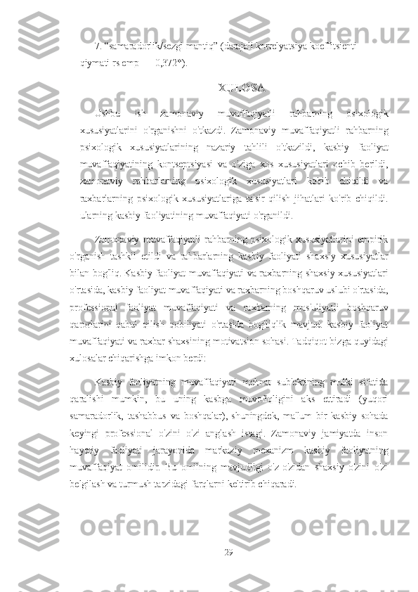 7. “samaradorlik/sezgi-mantiq” (darajali korrelyatsiya koeffitsienti 
qiymati rs emp = - 0,372*).
XULOSA
Ushbu   ish   zamonaviy   muvaffaqiyatli   rahbarning   psixologik
xususiyatlarini   o'rganishni   o'tkazdi.   Zamonaviy   muvaffaqiyatli   rahbarning
psixologik   xususiyatlarining   nazariy   tahlili   o'tkazildi,   kasbiy   faoliyat
muvaffaqiyatining   kontseptsiyasi   va   o'ziga   xos   xususiyatlari   ochib   berildi,
zamonaviy   rahbarlarning   psixologik   xususiyatlari   ko'rib   chiqildi   va
raxbarlarning   psixologik   xususiyatlariga   ta'sir   qilish   jihatlari   ko'rib   chiqildi.
ularning kasbiy faoliyatining muvaffaqiyati o'rganildi.  
Zamonaviy   muvaffaqiyatli   rahbarning   psixologik   xususiyatlarini   empirik
o'rganish   tashkil   etildi   va   rahbarlarning   kasbiy   faoliyati   shaxsiy   xususiyatlar
bilan bog'liq.   Kasbiy faoliyat muvaffaqiyati va raxbarning shaxsiy xususiyatlari
o'rtasida, kasbiy faoliyat muvaffaqiyati va raxbarning boshqaruv uslubi o'rtasida,
professional   faoliyat   muvaffaqiyati   va   raxbarning   mas'uliyatli   boshqaruv
qarorlarini   qabul   qilish   qobiliyati   o'rtasida   bog'liqlik   mavjud.   kasbiy   faoliyat
muvaffaqiyati va raxbar shaxsining motivatsion sohasi.   Tadqiqot bizga quyidagi
xulosalar chiqarishga imkon berdi:
Kasbiy   faoliyatning   muvaffaqiyati   mehnat   sub'ektining   mulki   sifatida
qaralishi   mumkin,   bu   uning   kasbga   muvofiqligini   aks   ettiradi   (yuqori
samaradorlik,   tashabbus   va   boshqalar),   shuningdek,   ma'lum   bir   kasbiy   sohada
keyingi   professional   o'zini   o'zi   anglash   istagi.   Zamonaviy   jamiyatda   inson
hayotiy   faoliyati   jarayonida   markaziy   mexanizm   kasbiy   faoliyatning
muvaffaqiyat   omilidir.   Bu   omilning   mavjudligi   o'z-o'zidan   shaxsiy   o'zini   o'zi
belgilash va turmush tarzidagi farqlarni keltirib chiqaradi.
29 