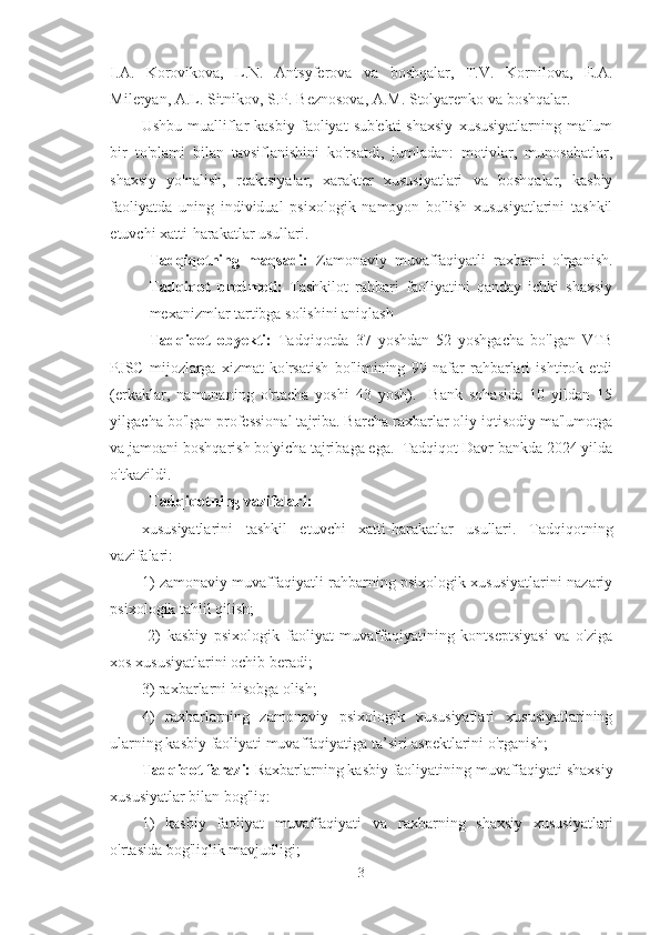 I.A.   Korovikova,   L.N.   Antsyferova   va   boshqalar,   T.V.   Kornilova,   E.A.
Mileryan, A.L. Sitnikov, S.P. Beznosova, A.M. Stolyarenko va boshqalar.
Ushbu  mualliflar  kasbiy  faoliyat   sub'ekti  shaxsiy   xususiyatlarning  ma'lum
bir   to'plami   bilan   tavsiflanishini   ko'rsatdi,   jumladan:   motivlar,   munosabatlar,
shaxsiy   yo'nalish,   reaktsiyalar,   xarakter   xususiyatlari   va   boshqalar,   kasbiy
faoliyatda   uning   individual   psixologik   namoyon   bo'lish   xususiyatlarini   tashkil
etuvchi xatti-harakatlar usullari. 
Tadqiqotning   maqsadi:   Zamonaviy   muvaffaqiyatli   raxbarni   o'rganish.
Tadqiqot   predmeti:   T ashkilot   rahbari   faoliyatini   qanday   ichki   shaxsiy
mexanizmlar tartibga solishini aniqlash
Tadqiqot   obyekti:   Tadqiqotda   37   yoshdan   52   yoshgacha   bo'lgan   VTB
PJSC   mijozlarga   xizmat   ko'rsatish   bo'limining   99   nafar   rahbarlari   ishtirok   etdi
(erkaklar,   namunaning   o'rtacha   yoshi   43   yosh).     Bank   sohasida   10   yildan   15
yilgacha bo'lgan professional tajriba. Barcha raxbarlar oliy iqtisodiy ma'lumotga
va jamoani boshqarish bo'yicha tajribaga ega.  Tadqiqot Davr bankda 2024 yilda
o'tkazildi.
Tadqiqotning vazifalari:
xususiyatlarini   tashkil   etuvchi   xatti-harakatlar   usullari.   Tadqiqotning
vazifalari: 
1) zamonaviy muvaffaqiyatli rahbarning psixologik xususiyatlarini nazariy
psixologik tahlil qilish;
  2)   kasbiy   psixologik   faoliyat   muvaffaqiyatining   kontseptsiyasi   va   o'ziga
xos xususiyatlarini ochib beradi; 
3) raxbarlarni hisobga olish; 
4)   raxbarlarning   zamonaviy   psixologik   xususiyatlari   xususiyatlarining
ularning kasbiy faoliyati muvaffaqiyatiga ta’siri aspektlarini o'rganish;
Tadqiqot farazi:  Raxbarlarning kasbiy faoliyatining muvaffaqiyati shaxsiy
xususiyatlar bilan bog'liq:
1)   kasbiy   faoliyat   muvaffaqiyati   va   raxbarning   shaxsiy   xususiyatlari
o'rtasida bog'liqlik mavjudligi;
3 