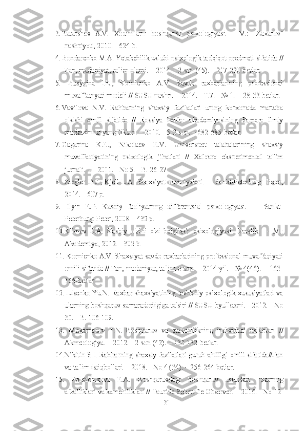 3. Batarshev   A.V.   Xodimlarni   boshqarish   psixologiyasi.   -   M.:   "Zaxarov"
nashriyoti, 2010. - 624 b.
4. Bondarenko M.A.  Ye takchilik uslubi psixologik tadqiqot predmeti sifatida //
Fan, madaniyat, ta'lim olami. – 2014. - 2-son (45). – 217-220-betlar.
5.   Busygina   I.E.,   Kornienko   A.V.   Savdo   raxbarlarining   professional
muvaffaqiyati modeli // SUSU nashri.  - 2014. - T.7. - № 1.  - 28-33-betlar. 
6. Vavilova   N.V.   Rahbarning   shaxsiy   fazilatlari   uning   korxonada   martaba
o'sishi   omili   sifatida   //   Rossiya   Fanlar   akademiyasining   Samara   ilmiy
markazining yangiliklari. – 2010. - 5-3-son. – 682-685-betlar.
7. Gagarina   K.E.,   Nikolaev   E.V.   Universitet   talabalarining   shaxsiy
muvaffaqiyatining   psixologik   jihatlari   //   Xalqaro   eksperimental   ta'lim
jurnali.  - - 2011. - No 5. - B. 26-27
8.   Ziegler   D.J.,   Kjell   L.A.   Shaxsiyat   nazariyalari.     -   Sankt-Peterburg:   Peter,
2014. - 607 p. 
9.   Ilyin   E.P.   Kasbiy   faoliyatning   differentsial   psixologiyasi.     -   Sankt-
Peterburg: Peter, 2008. - 432 p. 
10. Klimov   E.A.   Kasbiy   o'zini   o'zi   belgilash   psixologiyasi:   Darslik.     -   M.:
Akademiya, 2012. - 302 b.
11.  Kornienko A.V. Shaxsiyat savdo raxbarlarining professional muvaffaqiyati
omili sifatida // Fan, madaniyat, ta'lim olami.  -2014 yil. - № 4(46).  - 163-
166-betlar.
12.  Lisenko Yu.N. Raxbar shaxsiyatining tashkiliy-psixologik xususiyatlari va
ularning boshqaruv samaradorligiga ta'siri // SUSU byulleteni. - 2012. - No
30. - B. 106-109.
13.   Muxamedov   T.N.   Boshqaruv   va   etakchilikning   individual   uslublari   //
Akmeologiya. – 2012. - 2-son (42). – 130-132-betlar.
14. Nikitin S.I. Rahbarning shaxsiy fazilatlari guruh ahilligi omili sifatida//Fan
va ta'lim istiqbollari. – 2018. - No 4 (34). – 256-264-betlar. 
15.   Polshchikova   E.A.   Boshqaruvdagi   boshqaruv   uslublari:   ularning
afzalliklari va kamchiliklari // Tauride Scientific Observer. – 2016. - No 12-
31 