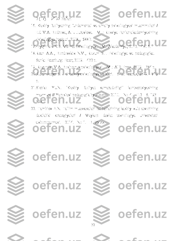 2 (17). – 94-97-betlar.
16.   Kasbiy   faoliyatning   fundamental   va   amaliy   psixologiyasi   muammolari   /
Ed. V.A. Bodrova, A.L. Juravleva. - M .: Rossiya Fanlar akademiyasining
Psixologiya instituti, 2008. - 588 b. 
17. Pryajnikov N.S. Mehnat psixologiyasi. - M.: Akademiya, 2012. - 480 b.  
18. Rean   A.A.,   Bordovskix   N.V.,   Rozum   S.I.   Psixologiya   va   pedagogika.   -
Sankt-Peterburg: Peter, 2009. - 432 p. 
19.  Rozanova V.A. Boshqaruv psixologiyasi. - M .: Alfa-Press, 2009. - 384 p.
20. Rubinshteyn S.L. Umumiy psixologiya asoslari.  -SPb.: Butrus, 2019. - 713
p. 
21. Slepko   Yu.N.   "Kasbiy   faoliyat   samaradorligi"   kontseptsiyasining
mazmuni // Yaroslavl pedagogik byulleteni - 2010. - No 4. - T.2 - S. 193-
197.
22.   Tambiev   B.N.   Ta'lim   muassasalari   rahbarlarining   kasbiy   xulq-atvorining
dastlabki   strategiyalari   /   Maykop   davlat   texnologiya   universiteti
axborotnomasi. – 2014. - No 1. – B. 75-79.
32 
