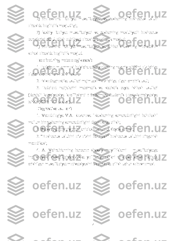 2)   professional   faoliyat   muvaffaqiyati   va   raxba r ning   boshqaruv   uslubi
o'rtasida bog'liqlik mavjudligi ;
3)   kasbiy   faoliyat   muvaffaqiyati   va   raxbarning   mas'uliyatli   boshqaruv
qarorlarini qabul qilish qobiliyati o'rtasida bog'liqlik mavjud;
4)   professional   faoliyat   muvaffaqiyati   va   rahbar   shaxsining   motivatsion
sohasi o'rtasida bog'liqlik mavjud.
Tadqiqotning metodologik asosi:  
1. Tadqiqot muammosi bo'yicha adabiyotlarning nazariy tahlilini o'z ichiga
olgan ko'rib chiqish-tahlil usuli;
2. Psixodiagnostika usullari majmuasini o'z ichiga olgan empirik usul;
3.   Tadqiqot   natijalarini   matematik   va   statistik   qayta   ishlash   usullari
(darajali   korrelyatsiya   koeffitsienti   r-Spearman,   Student’s   t-test,   korrelyatsiya
tahlili (SPSS 17.0 dasturi).
Diagnostika usullari:
1.   Metodologiya   V.A.   Rozanova   "Raxbarning   samaradorligini   baholash"
ma'lum bir raxbarning samaradorligini diagnostika qilish;
2. Shaxsning ijtimoiy tipini aniqlash uchun D.Keyrsi so'rovi;
3.  “Boshqaruv   uslubini   o‘z-o‘zini   baholash”   boshqaruv  uslubini  o‘rganish
metodikasi;
4.   A.   Mehrabianning   barqaror   shaxsiy   moyilliklarni   -   muvaffaqiyatga
intilish   yoki   muvaffaqiyatsizlikka   yo'l   qo'ymaslikni   aniqlash   uchun   natijada
erishilgan muvaffaqiyat motivatsiyasini diagnostika qilish uchun so'rovnomasi.
4 