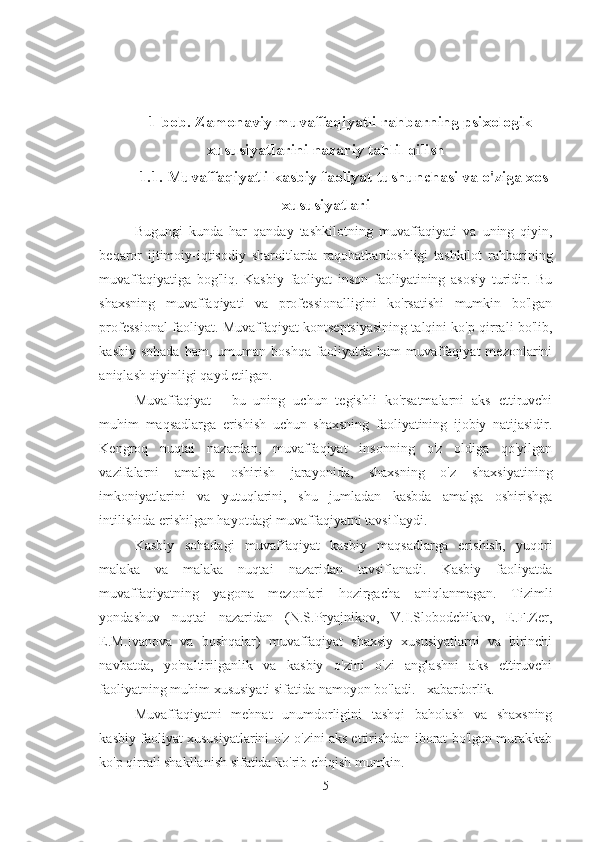 1-bob. Zamonaviy muvaffaqiyatli rahbarning psixologik
xususiyatlarini nazariy tahlil qilish
1.1. Muvaffaqiyatli kasbiy faoliyat tushunchasi va o'ziga xos
xususiyatlari
Bugungi   kunda   har   qanday   tashkilotning   muvaffaqiyati   va   uning   qiyin,
beqaror   ijtimoiy-iqtisodiy   sharoitlarda   raqobatbardoshligi   tashkilot   rahbarining
muvaffaqiyatiga   bog'liq.   Kasbiy   faoliyat   inson   faoliyatining   asosiy   turidir.   Bu
shaxsning   muvaffaqiyati   va   professionalligini   ko'rsatishi   mumkin   bo'lgan
professional faoliyat. Muvaffaqiyat kontseptsiyasining talqini ko'p qirrali bo'lib,
kasbiy  sohada  ham,  umuman  boshqa   faoliyatda  ham   muvaffaqiyat  mezonlarini
aniqlash qiyinligi qayd etilgan. 
Muvaffaqiyat   -   bu   uning   uchun   tegishli   ko'rsatmalarni   aks   ettiruvchi
muhim   maqsadlarga   erishish   uchun   shaxsning   faoliyatining   ijobiy   natijasidir.
Kengroq   nuqtai   nazardan,   muvaffaqiyat   insonning   o'z   oldiga   qo'yilgan
vazifalarni   amalga   oshirish   jarayonida,   shaxsning   o'z   shaxsiyatining
imkoniyatlarini   va   yutuqlarini,   shu   jumladan   kasbda   amalga   oshirishga
intilishida erishilgan hayotdagi muvaffaqiyatni tavsiflaydi. 
Kasbiy   sohadagi   muvaffaqiyat   kasbiy   maqsadlarga   erishish,   yuqori
malaka   va   malaka   nuqtai   nazaridan   tavsiflanadi.   Kasbiy   faoliyatda
muvaffaqiyatning   yagona   mezonlari   hozirgacha   aniqlanmagan.   Tizimli
yondashuv   nuqtai   nazaridan   (N.S.Pryajnikov,   V.I.Slobodchikov,   E.F.Zer,
E.M.Ivanova   va   boshqalar)   muvaffaqiyat   shaxsiy   xususiyatlarni   va   birinchi
navbatda,   yo'naltirilganlik   va   kasbiy   o'zini   o'zi   anglashni   aks   ettiruvchi
faoliyatning muhim xususiyati sifatida namoyon bo'ladi. - xabardorlik. 
Muvaffaqiyatni   mehnat   unumdorligini   tashqi   baholash   va   shaxsning
kasbiy faoliyat xususiyatlarini o'z-o'zini aks ettirishdan iborat bo'lgan murakkab
ko'p qirrali shakllanish sifatida ko'rib chiqish mumkin.
5 