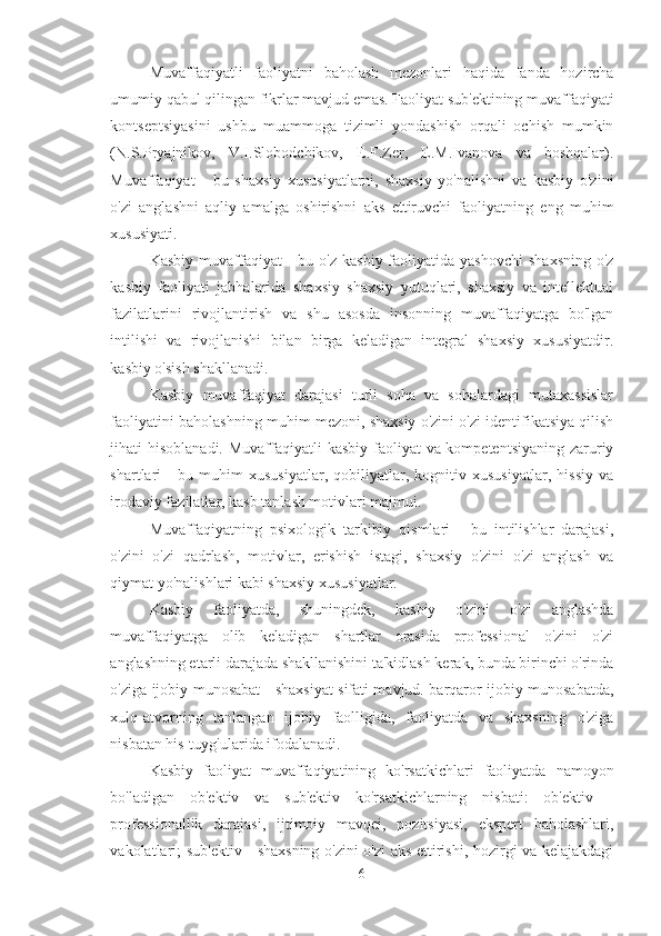 Muvaffaqiyatli   faoliyatni   baholash   mezonlari   haqida   fanda   hozircha
umumiy qabul qilingan fikrlar mavjud emas. Faoliyat sub'ektining muvaffaqiyati
kontseptsiyasini   ushbu   muammoga   tizimli   yondashish   orqali   ochish   mumkin
(N.S.Pryajnikov,   V.I.Slobodchikov,   E.F.Zer,   E.M.Ivanova   va   boshqalar).
Muvaffaqiyat   -   bu   shaxsiy   xususiyatlarni,   shaxsiy   yo'nalishni   va   kasbiy   o'zini
o'zi   anglashni   aqliy   amalga   oshirishni   aks   ettiruvchi   faoliyatning   eng   muhim
xususiyati. 
Kasbiy  muvaffaqiyat   -  bu o'z  kasbiy  faoliyatida  yashovchi   shaxsning   o'z
kasbiy   faoliyati   jabhalarida   shaxsiy   shaxsiy   yutuqlari,   shaxsiy   va   intellektual
fazilatlarini   rivojlantirish   va   shu   asosda   insonning   muvaffaqiyatga   bo'lgan
intilishi   va   rivojlanishi   bilan   birga   keladigan   integral   shaxsiy   xususiyatdir.
kasbiy o'sish shakllanadi. 
Kasbiy   muvaffaqiyat   darajasi   turli   soha   va   sohalardagi   mutaxassislar
faoliyatini baholashning muhim mezoni, shaxsiy o'zini o'zi identifikatsiya qilish
jihati hisoblanadi. Muvaffaqiyatli  kasbiy faoliyat  va kompetentsiyaning  zaruriy
shartlari   -   bu   muhim   xususiyatlar,   qobiliyatlar,   kognitiv   xususiyatlar,   hissiy   va
irodaviy fazilatlar, kasb tanlash motivlari majmui. 
Muvaffaqiyatning   psixologik   tarkibiy   qismlari   -   bu   intilishlar   darajasi,
o'zini   o'zi   qadrlash,   motivlar,   erishish   istagi,   shaxsiy   o'zini   o'zi   anglash   va
qiymat yo'nalishlari kabi shaxsiy xususiyatlar.
Kasbiy   faoliyatda,   shuningdek,   kasbiy   o'zini   o'zi   anglashda
muvaffaqiyatga   olib   keladigan   shartlar   orasida   professional   o'zini   o'zi
anglashning etarli darajada shakllanishini ta'kidlash kerak, bunda birinchi o'rinda
o'ziga ijobiy munosabat - shaxsiyat sifati mavjud. barqaror ijobiy munosabatda,
xulq-atvorning   tanlangan   ijobiy   faolligida,   faoliyatda   va   shaxsning   o'ziga
nisbatan his-tuyg'ularida ifodalanadi. 
Kasbiy   faoliyat   muvaffaqiyatining   ko'rsatkichlari   faoliyatda   namoyon
bo'ladigan   ob'ektiv   va   sub'ektiv   ko'rsatkichlarning   nisbati:   ob'ektiv   -
professionallik   darajasi,   ijtimoiy   mavqei,   pozitsiyasi,   ekspert   baholashlari,
vakolatlari; sub'ektiv - shaxsning o'zini o'zi aks ettirishi, hozirgi va kelajakdagi
6 