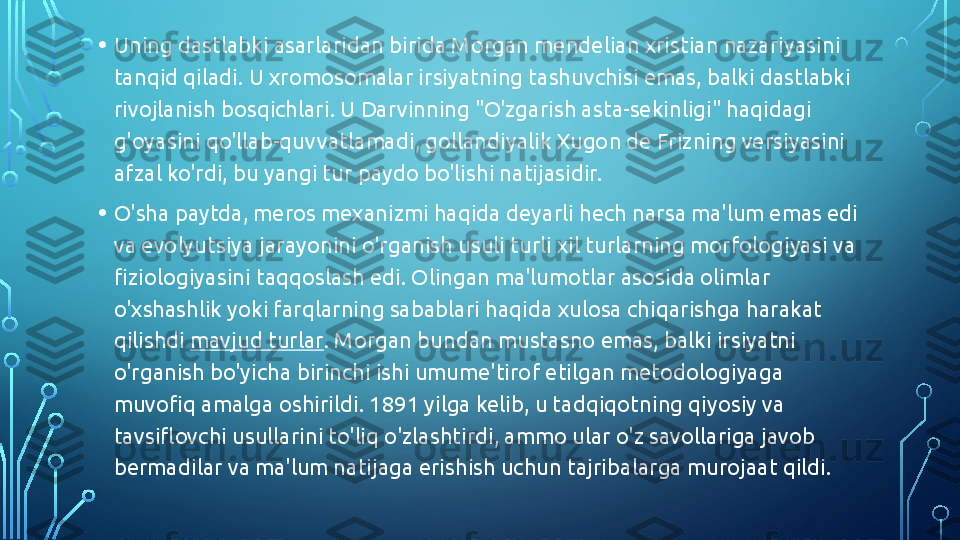 • Uning dastlabki asarlaridan birida Morgan mendelian xristian nazariyasini 
tanqid qiladi. U xromosomalar irsiyatning tashuvchisi emas, balki dastlabki 
rivojlanish bosqichlari. U Darvinning "O'zgarish asta-sekinligi" haqidagi 
g'oyasini qo'llab-quvvatlamadi, gollandiyalik Xugon de Frizning versiyasini 
afzal ko'rdi, bu yangi tur paydo bo'lishi natijasidir.
• O'sha paytda, meros mexanizmi haqida deyarli hech narsa ma'lum emas edi 
va evolyutsiya jarayonini o'rganish usuli turli xil turlarning morfologiyasi va 
fiziologiyasini taqqoslash edi. Olingan ma'lumotlar asosida olimlar 
o'xshashlik yoki farqlarning sabablari haqida xulosa chiqarishga harakat 
qilishdi  mavjud turlar . Morgan bundan mustasno emas, balki irsiyatni 
o'rganish bo'yicha birinchi ishi umume'tirof etilgan metodologiyaga 
muvofiq amalga oshirildi. 1891 yilga kelib, u tadqiqotning qiyosiy va 
tavsiflovchi usullarini to'liq o'zlashtirdi, ammo ular o'z savollariga javob 
bermadilar va ma'lum natijaga erishish uchun tajribalarga murojaat qildi.   