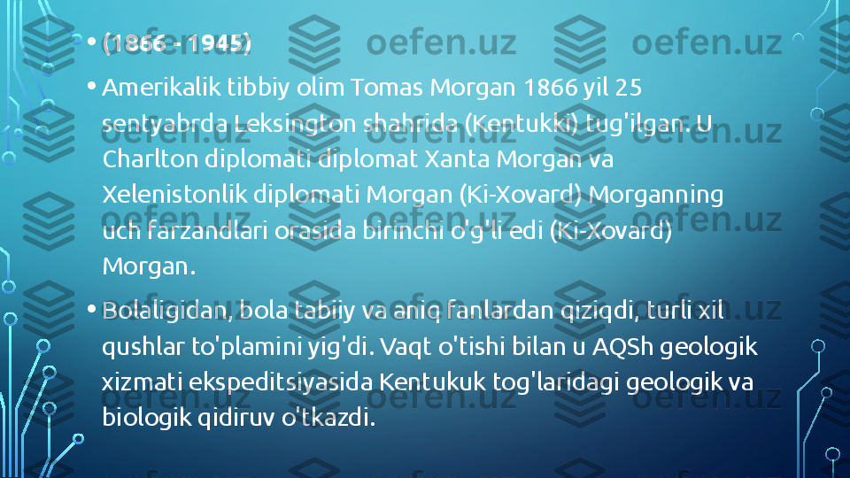 • (1866 - 1945)
• Amerikalik tibbiy olim Tomas Morgan 1866 yil 25 
sentyabrda Leksington shahrida (Kentukki) tug'ilgan. U 
Charlton diplomati diplomat Xanta Morgan va 
Xelenistonlik diplomati Morgan (Ki-Xovard) Morganning 
uch farzandlari orasida birinchi o'g'li edi (Ki-Xovard) 
Morgan.
• Bolaligidan, bola tabiiy va aniq fanlardan qiziqdi, turli xil 
qushlar to'plamini yig'di. Vaqt o'tishi bilan u AQSh geologik 
xizmati ekspeditsiyasida Kentukuk tog'laridagi geologik va 
biologik qidiruv o'tkazdi.  