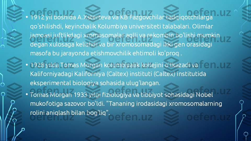 • 1912 yil boshida A.Xsterteva va KB Fazgovchilar tadqiqotchilarga 
qo'shilishdi, keyinchalik Kolumbiya universiteti talabalari. Olimlar 
jamoasi juftlikdagi xromosomalar aqlli va rekombin bo'lishi mumkin 
degan xulosaga kelishdi va bir xromosomadagi ikki gen orasidagi 
masofa bu jarayonda etishmovchilik ehtimoli ko'proq .
• 1928 yilda Tomas Morgan kolumbiyalik kollejini o'tkazadi va 
Kaliforniyadagi Kaliforniya (Caltex) instituti (Caltex) institutida 
eksperimental biologiya sohasida ulug'langan.
• Tomas Morgan 1933 yilgi fiziologiya va tibbiyot sohasidagi Nobel 
mukofotiga sazovor bo'ldi. "Tananing irodasidagi xromosomalarning 
rolini aniqlash bilan bog'liq".  