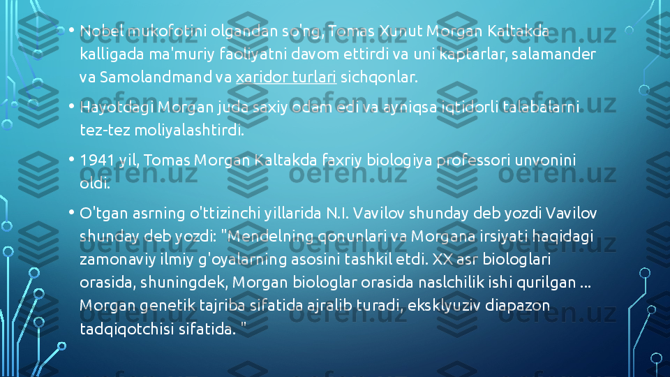 • Nobel mukofotini olgandan so'ng, Tomas Xunut Morgan Kaltakda 
kalligada ma'muriy faoliyatni davom ettirdi va uni kaptarlar, salamander 
va Samolandmand va  xaridor turlari  sichqonlar.
• Hayotdagi Morgan juda saxiy odam edi va ayniqsa iqtidorli talabalarni 
tez-tez moliyalashtirdi.
• 1941 yil, Tomas Morgan Kaltakda faxriy biologiya professori unvonini 
oldi.
• O'tgan asrning o'ttizinchi yillarida N.I. Vavilov shunday deb yozdi Vavilov 
shunday deb yozdi: "Mendelning qonunlari va Morgana irsiyati haqidagi 
zamonaviy ilmiy g'oyalarning asosini tashkil etdi. XX asr biologlari 
orasida, shuningdek, Morgan biologlar orasida naslchilik ishi qurilgan ... 
Morgan genetik tajriba sifatida ajralib turadi, eksklyuziv diapazon 
tadqiqotchisi sifatida. "  