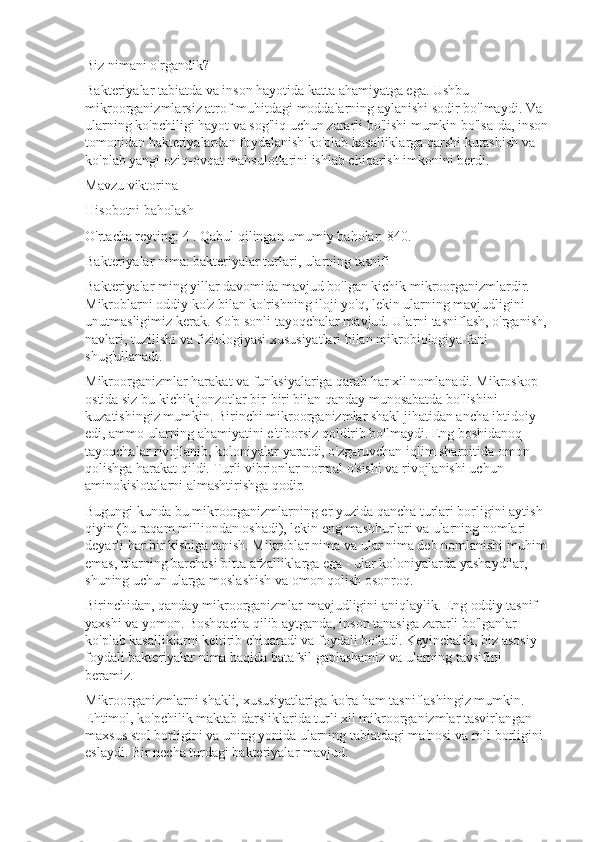 Biz nimani o'rgandik?
Bakteriyalar tabiatda va inson hayotida katta ahamiyatga ega. Ushbu 
mikroorganizmlarsiz atrof-muhitdagi moddalarning aylanishi sodir bo'lmaydi. Va 
ularning ko'pchiligi hayot va sog'liq uchun zararli bo'lishi mumkin bo'lsa-da, inson 
tomonidan bakteriyalardan foydalanish ko'plab kasalliklarga qarshi kurashish va 
ko'plab yangi oziq-ovqat mahsulotlarini ishlab chiqarish imkonini berdi.
Mavzu viktorina
Hisobotni baholash
O'rtacha reyting:   4 . Qabul qilingan umumiy baholar: 840.
Bakteriyalar nima: bakteriyalar turlari, ularning tasnifi
Bakteriyalar ming yillar davomida mavjud bo'lgan kichik mikroorganizmlardir. 
Mikroblarni oddiy ko'z bilan ko'rishning iloji yo'q, lekin ularning mavjudligini 
unutmasligimiz kerak. Ko'p sonli tayoqchalar mavjud. Ularni tasniflash, o'rganish, 
navlari, tuzilishi va fiziologiyasi xususiyatlari bilan mikrobiologiya fani 
shug'ullanadi.
Mikroorganizmlar harakat va funksiyalariga qarab har xil nomlanadi. Mikroskop 
ostida siz bu kichik jonzotlar bir-biri bilan qanday munosabatda bo'lishini 
kuzatishingiz mumkin. Birinchi mikroorganizmlar shakl jihatidan ancha ibtidoiy 
edi, ammo ularning ahamiyatini e'tiborsiz qoldirib bo'lmaydi. Eng boshidanoq 
tayoqchalar rivojlanib, koloniyalar yaratdi, o'zgaruvchan iqlim sharoitida omon 
qolishga harakat qildi. Turli vibrionlar normal o'sishi va rivojlanishi uchun 
aminokislotalarni almashtirishga qodir.
Bugungi kunda bu mikroorganizmlarning er yuzida qancha turlari borligini aytish 
qiyin (bu raqam milliondan oshadi), lekin eng mashhurlari va ularning nomlari 
deyarli har bir kishiga tanish. Mikroblar nima va ular nima deb nomlanishi muhim 
emas, ularning barchasi bitta afzalliklarga ega - ular koloniyalarda yashaydilar, 
shuning uchun ularga moslashish va omon qolish osonroq.
Birinchidan, qanday mikroorganizmlar mavjudligini aniqlaylik. Eng oddiy tasnif 
yaxshi va yomon. Boshqacha qilib aytganda, inson tanasiga zararli bo'lganlar 
ko'plab kasalliklarni keltirib chiqaradi va foydali bo'ladi. Keyinchalik, biz asosiy 
foydali bakteriyalar nima haqida batafsil gaplashamiz va ularning tavsifini 
beramiz.
Mikroorganizmlarni shakli, xususiyatlariga ko'ra ham tasniflashingiz mumkin. 
Ehtimol, ko'pchilik maktab darsliklarida turli xil mikroorganizmlar tasvirlangan 
maxsus stol borligini va uning yonida ularning tabiatdagi ma'nosi va roli borligini 
eslaydi. Bir necha turdagi bakteriyalar mavjud: 