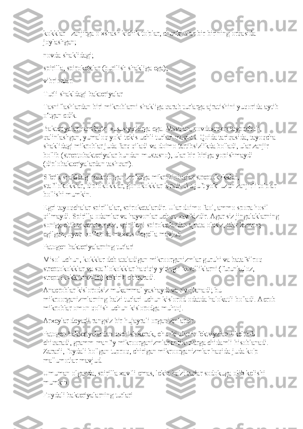 kokklar - zanjirga o'xshash kichik to'plar, chunki ular bir-birining orqasida 
joylashgan;
novda shaklidagi;
spirilla, spiroketalar (burilish shakliga ega);
vibrionlar.
Turli shakldagi bakteriyalar
Tasniflashlardan biri mikroblarni shakliga qarab turlarga ajratishini yuqorida aytib 
o‘tgan edik.
Bakteriyalar ham ba'zi xususiyatlarga ega. Masalan, novdasimon tayoqchali, 
qalinlashgan, yumaloq yoki tekis uchli turlari mavjud. Qoida tariqasida, tayoqcha 
shaklidagi mikroblar juda farq qiladi va doimo tartibsizlikda bo'ladi, ular zanjir 
bo'lib (streptobakteriyalar bundan mustasno), ular bir-biriga yopishmaydi 
(diplobakteriyalardan tashqari).
Sferik shakldagi mikroorganizmlarga mikrobiologlar streptokokklar, 
stafilokokklar, diplokokklar, gonokokklar kiradi. Bu juft yoki uzun zanjirli to'plar 
bo'lishi mumkin.
Egri tayoqchalar spirillalar, spiroketalardir. Ular doimo faol, ammo spora hosil 
qilmaydi. Spirilla odamlar va hayvonlar uchun xavfsizdir. Agar siz jingalaklarning 
soniga e'tibor qaratsangiz, spirillani spiroketlardan ajrata olasiz, ular kamroq 
egilgan, oyoq-qo'llarida maxsus flagella mavjud.
Patogen bakteriyalarning turlari
Misol uchun, kokklar deb ataladigan mikroorganizmlar guruhi va batafsilroq 
streptokokklar va stafilokokklar haqiqiy yiringli kasalliklarni (furunkuloz, 
streptokokk tonzillit) keltirib chiqaradi.
Anaeroblar kislorodsiz mukammal yashaydi va rivojlanadi; bu 
mikroorganizmlarning ba'zi turlari uchun kislorod odatda halokatli bo'ladi. Aerob 
mikroblar omon qolish uchun kislorodga muhtoj.
Arxeylar deyarli rangsiz bir hujayrali organizmlardir.
Patogen bakteriyalardan qochish kerak, chunki ular infektsiyalarni keltirib 
chiqaradi, gramm-manfiy mikroorganizmlar antikorlarga chidamli hisoblanadi. 
Zararli, foydali bo'lgan tuproq, chirigan mikroorganizmlar haqida juda ko'p 
ma'lumotlar mavjud.
Umuman olganda, spirilla xavfli emas, lekin ba'zi turlar sodokuga olib kelishi 
mumkin.
Foydali bakteriyalarning turlari 