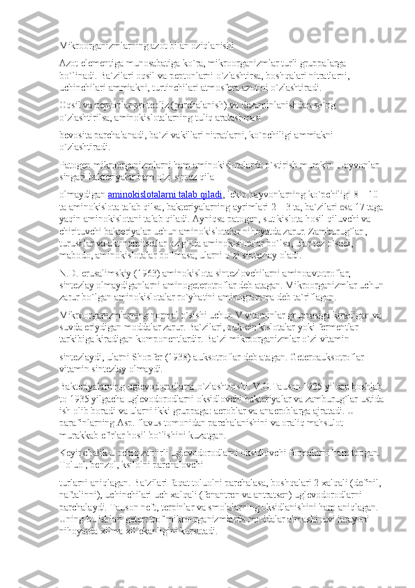 Mikroorganizmlarning azot bilan oziqlanishi
Azot elementiga munosabatiga ko`ra, mikroorganizmlar turli gruppalarga 
bo`linadi. Ba`zilari oqsil va peptonlarni o`zlashtirsa, boshqalari nitratlarni, 
uchinchilari ammiakni, turtinchilari atmosfera azotini o`zlashtiradi.
Oqsil va peptonlar proteoliz (parchalanish) va dezaminlanishdan so`ng 
o`zlashtirilsa, aminokislotalarning tuliq aralashmasi
bevosita parchalanadi, ba`zi vakillari nitratlarni, ko`pchiligi ammiakni 
o`zlashtiradi.
Patogen mikroorganizmlarni ham aminokislotalarda o`stirish mumkin.  Hayvonlar 
singari bakteriyalar ham o`zi sintez qila
olmaydigan   aminokislotalarni talab qiladi , lekin hayvonlarning ko`pchiligi 8—10 
ta aminokislota talab qilsa, bakteriyalarning ayrimlari 2—3 ta, ba`zilari esa 17 taga
yaqin aminokislotani talab qiladi. Ayniqsa patogen, sut kislota hosil qiluvchi va 
chirituvchi bakteriyalar uchun aminokislotalar nihoyatda zarur. Zamburug`lar , 
turushlar va aktinomitsetlar ozig`ida aminokislotalar bo`lsa, ular tez o`sadi, 
mabodo, aminokislotalar bo`lmasa, ularni o`zi sintezlay oladi.
N.D.Ierusalimskiy (1963) aminokislota sintezlovchilarni aminoavtotroflar, 
sintezlay olmaydiganlarni aminogeterotroflar deb atagan.  Mikroorganizmlar uchun
zarur bo`lgan aminokislotalar ro`yhatini aminogramma deb ta`riflagan.
Mikroorganizmlarning normal o`sishi uchun V vitaminlar gruppasiga kiradigan va 
suvda eriydigan moddalar zarur. Ba`zilari, nuklein kislotalar yoki fermentlar 
tarkibiga kiradigan komponentlardir. Ba`zi mikroorganizmlar o`zi vitamin
sintezlaydi, ularni Shopfer (1938) auksotroflar deb atagan.  Geteroauksotroflar 
vitamin sintezlay olmaydi.
Bakteriyalarning uglevodorodlarni o`zlashtirishi. V.O.Tauson 1925 yildan boshlab 
to 1935 yilgacha uglevodorodlarni oksidlovchi bakteriyalar va zamburug`lar ustida
ish olib boradi va ularni ikki gruppaga: aeroblar va anaeroblarga ajratadi.  U 
parafinlarning Asp. flavus tomonidan parchalanishini va oraliq mahsulot — 
murakkab efirlar hosil bo`lishini kuzatgan.
Keyinchalik u ochiq zanjirli uglevodorodlarni oksidlovchi formalarni ham topgan. 
Toluol, benzol, ksilolni parchalovchi
turlarni aniqlagan. Ba`zilari faqat toluolni parchalasa, boshqalari 2 xalqali (definil, 
naftalinni), uchinchilari uch xalqali (fenantren va antratsen) uglevodorodlarni 
parchalaydi. Tauson neft, terpinlar va smolalarning oksidlanishini ham aniqlagan. 
Uning bu ishlari geterotrof mikroorganizmlarda moddalar almashinuvi jarayoni 
nihoyatda xilma-xil ekanligini kursatadi. 