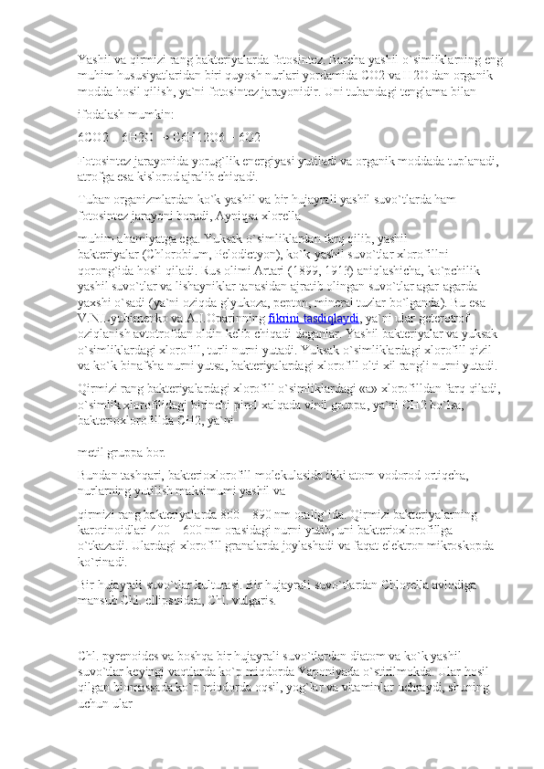 Yashil va qirmizi rang bakteriyalarda fotosintez. Barcha yashil o`simliklarning eng
muhim hususiyatlaridan biri quyosh nurlari yordamida  С O2 va  Н 2O dan organik 
modda hosil qilish, ya`ni fotosintez jarayonidir. Uni tubandagi tenglama bilan
ifodalash mumkin:
6 СО 2 + 6 Н 2 О  →  С 6 Н 12 О 6 + 6 О 2
Fotosintez jarayonida yorug`lik energiyasi yutiladi va organik moddada tuplanadi, 
atrofga esa kislorod ajralib chiqadi.
Tuban organizmlardan ko`k-yashil va bir hujayrali yashil suvo`tlarda ham 
fotosintez jarayoni boradi, Ayniqsa xlorella
muhim ahamiyatga ega. Yuksak o`simliklardan farq qilib, yashil 
bakteriyalar   (Chlorobium, Pelodictyon), ko`k-yashil suvo`tlar xlorofillni 
qorong`ida hosil qiladi. Rus olimi Artari (1899, 1913) aniqlashicha, ko`pchilik 
yashil suvo`tlar va lishayniklar tanasidan ajratib olingan suvo`tlar agar-agarda 
yaxshi o`sadi (ya`ni oziqda glyukoza, pepton, mineral tuzlar bo`lganda). Bu esa 
V.N.Lyubimenko va A.I.Oparinning   fikrini tasdiqlaydi , ya`ni ular geterotrof 
oziqlanish avtotrofdan oldin kelib chiqadi deganlar. Yashil bakteriyalar va yuksak 
o`simliklardagi xlorofill, turli nurni yutadi. Yuksak o`simliklardagi xlorofill qizil 
va ko`k-binafsha nurni yutsa, bakteriyalardagi xlorofill olti xil rangli nurni yutadi.
Qirmizi rang bakteriyalardagi xlorofill o`simliklardagi «a» xlorofilldan farq qiladi, 
o`simlik xlorofilidagi birinchi pirol xalqada vinil gruppa, ya`ni  СН 2 bo`lsa, 
bakterioxlorofillda  СН 2, ya`ni
metil gruppa bor.
Bundan tashqari, bakterioxlorofill molekulasida ikki atom vodorod ortiqcha, 
nurlarning yutilish maksimumi yashil va
qirmizi rang bakteriyalarda 800—890 nm oralig`ida. Qirmizi bakteriyalarning 
karotinoidlari 400—600 nm orasidagi nurni yutib, uni bakterioxlorofillga 
o`tkazadi. Ulardagi xlorofill granalarda joylashadi va faqat elektron mikroskopda 
ko`rinadi.
Bir hujayrali suvo`tlar kulturasi. Bir hujayrali suvo`tlardan   Chlorella avlodiga 
mansub Chl. ellipsoidea, Chl. vulgaris.
Chl. pyrenoides   va boshqa bir hujayrali suvo`tlardan diatom va ko`k yashil 
suvo`tlar keyingi vaqtlarda ko`p miqdorda Yaponiyada o`stirilmokda. Ular hosil 
qilgan biomassada ko`p miqdorda oqsil, yog`lar va vitaminlar uchraydi, shuning 
uchun ular 